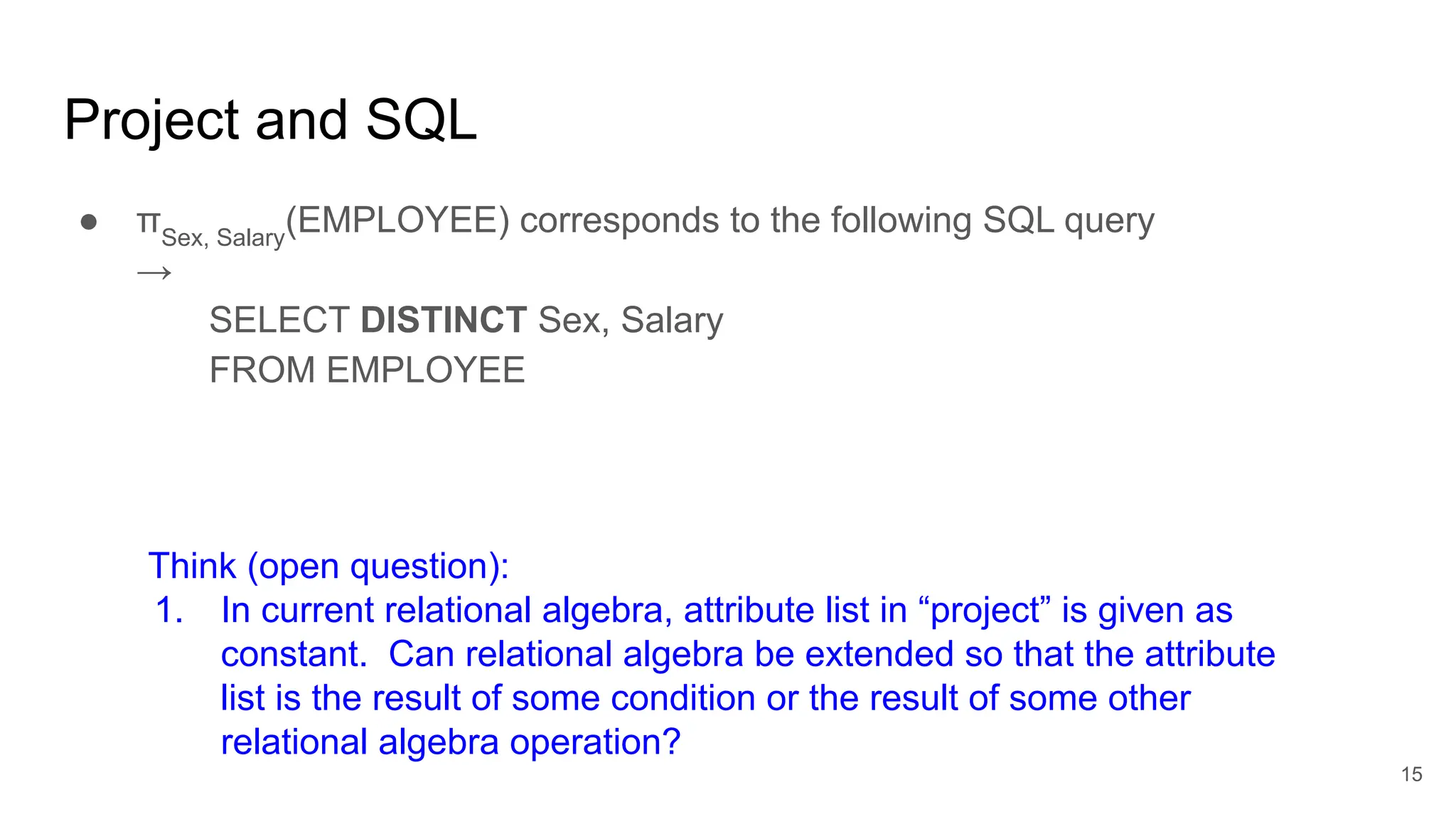 Project and SQL
● πSex, Salary
(EMPLOYEE) corresponds to the following SQL query
→
SELECT DISTINCT Sex, Salary
FROM EMPLOYEE
Think (open question):
1. In current relational algebra, attribute list in “project” is given as
constant. Can relational algebra be extended so that the attribute
list is the result of some condition or the result of some other
relational algebra operation?
15
 