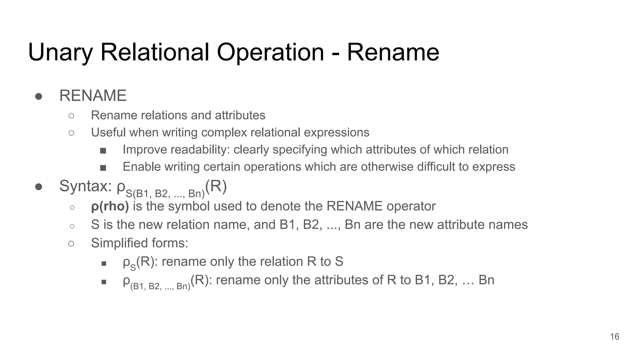 Unary Relational Operation - Rename
● RENAME
○ Rename relations and attributes
○ Useful when writing complex relational expressions
■ Improve readability: clearly specifying which attributes of which relation
■ Enable writing certain operations which are otherwise difficult to express
● Syntax: ρS(B1, B2, ..., Bn)
(R)
○ ρ(rho) is the symbol used to denote the RENAME operator
○ S is the new relation name, and B1, B2, ..., Bn are the new attribute names
○ Simplified forms:
■ ρS
(R): rename only the relation R to S
■ ρ(B1, B2, ..., Bn)
(R): rename only the attributes of R to B1, B2, … Bn
16
 