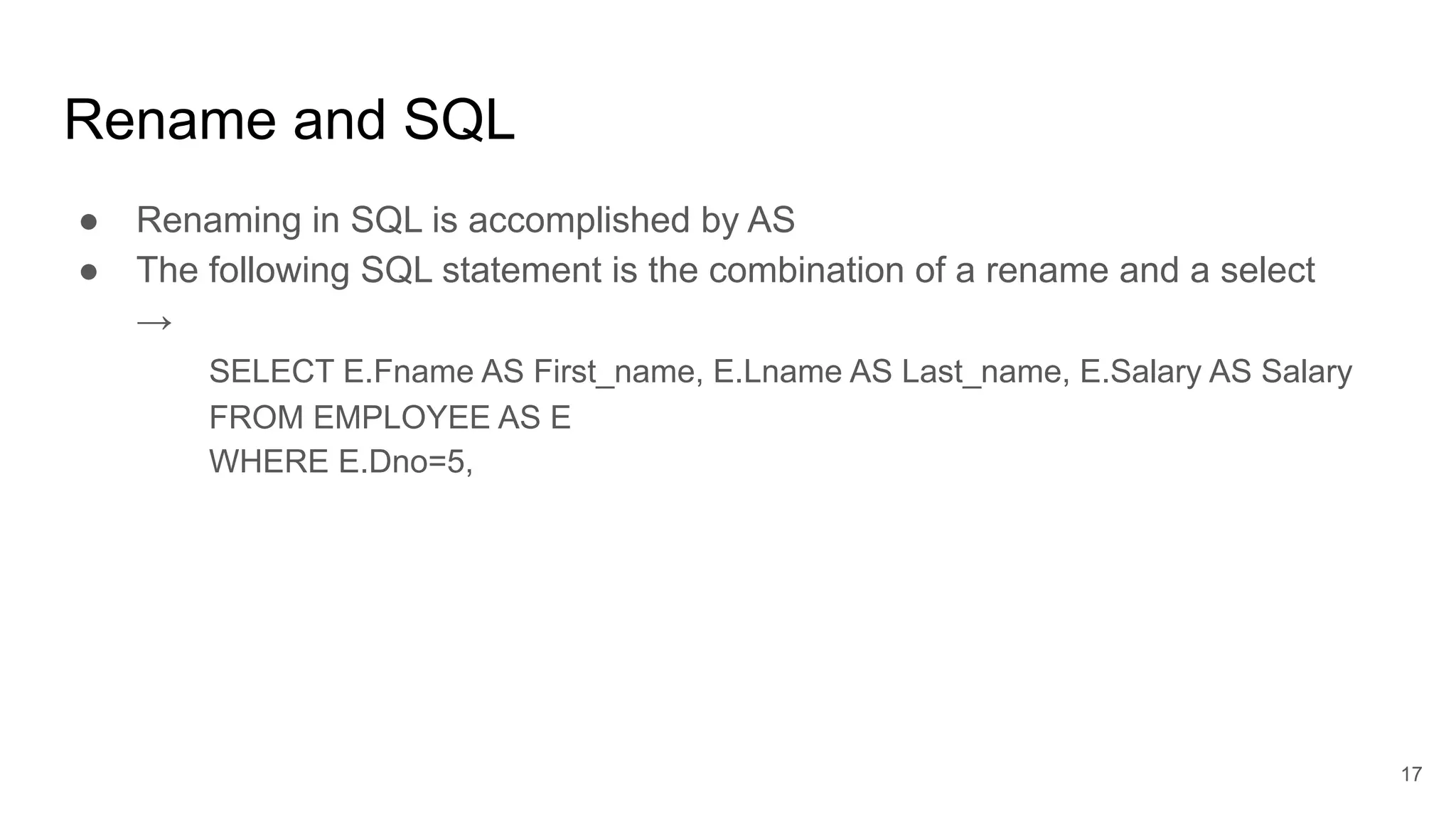Rename and SQL
● Renaming in SQL is accomplished by AS
● The following SQL statement is the combination of a rename and a select
→
SELECT E.Fname AS First_name, E.Lname AS Last_name, E.Salary AS Salary
FROM EMPLOYEE AS E
WHERE E.Dno=5,
17
 