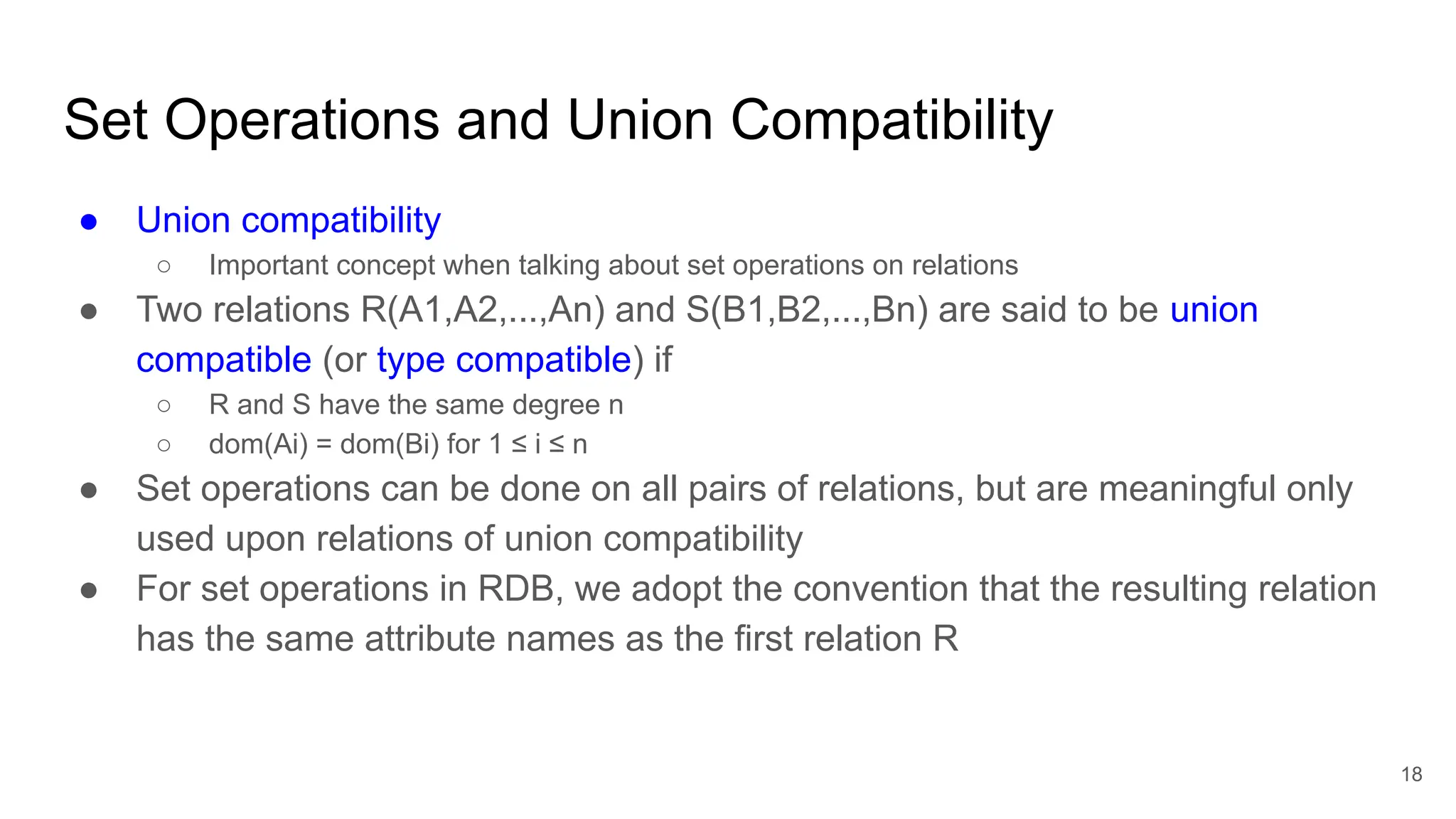 Set Operations and Union Compatibility
● Union compatibility
○ Important concept when talking about set operations on relations
● Two relations R(A1,A2,...,An) and S(B1,B2,...,Bn) are said to be union
compatible (or type compatible) if
○ R and S have the same degree n
○ dom(Ai) = dom(Bi) for 1 ≤ i ≤ n
● Set operations can be done on all pairs of relations, but are meaningful only
used upon relations of union compatibility
● For set operations in RDB, we adopt the convention that the resulting relation
has the same attribute names as the first relation R
18
//ie. need to have same attributes and in same order to be unionable
 