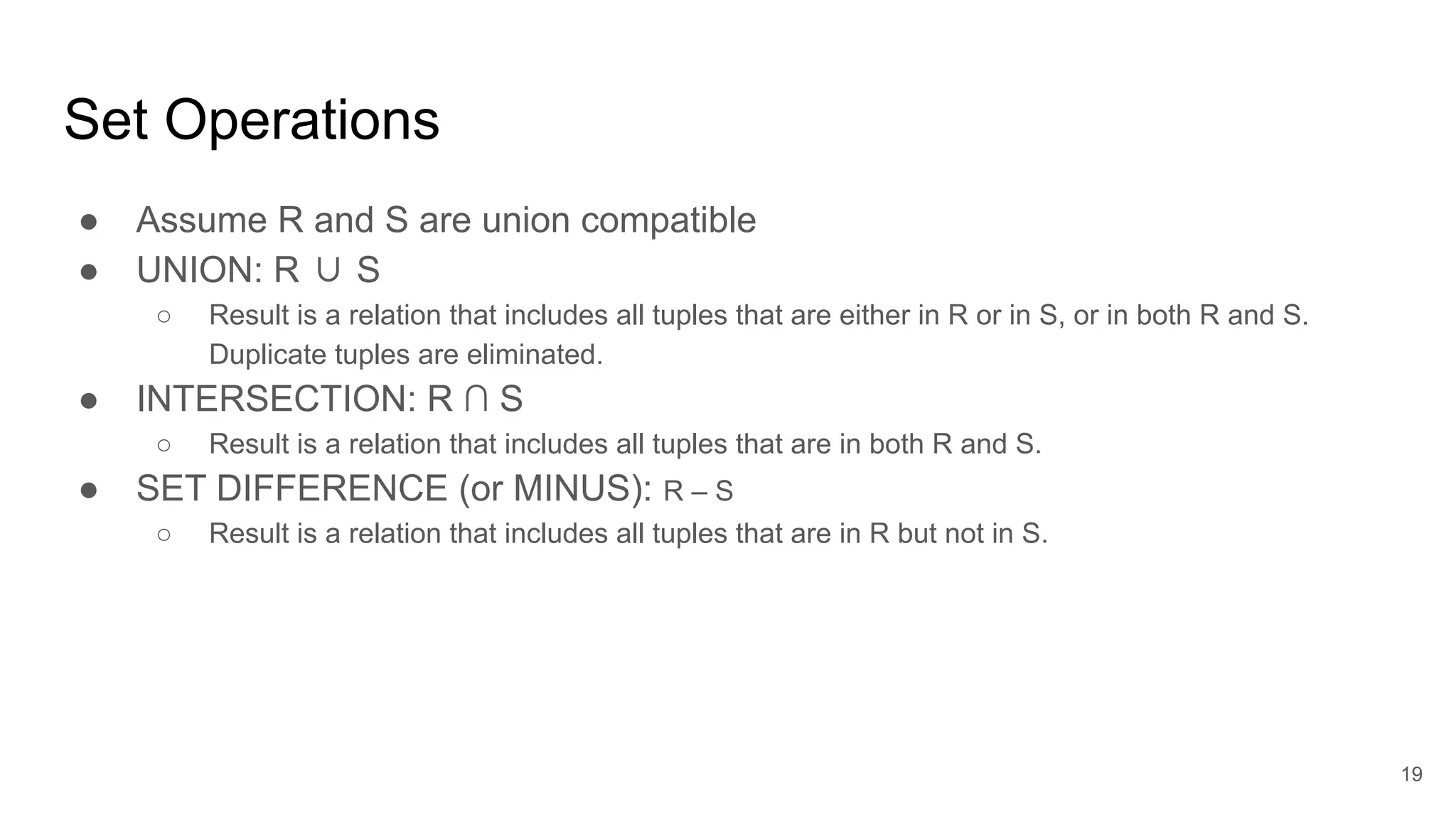 Set Operations
● Assume R and S are union compatible
● UNION: R ∪ S
○ Result is a relation that includes all tuples that are either in R or in S, or in both R and S.
Duplicate tuples are eliminated.
● INTERSECTION: R ∩ S
○ Result is a relation that includes all tuples that are in both R and S.
● SET DIFFERENCE (or MINUS): R – S
○ Result is a relation that includes all tuples that are in R but not in S.
19
 