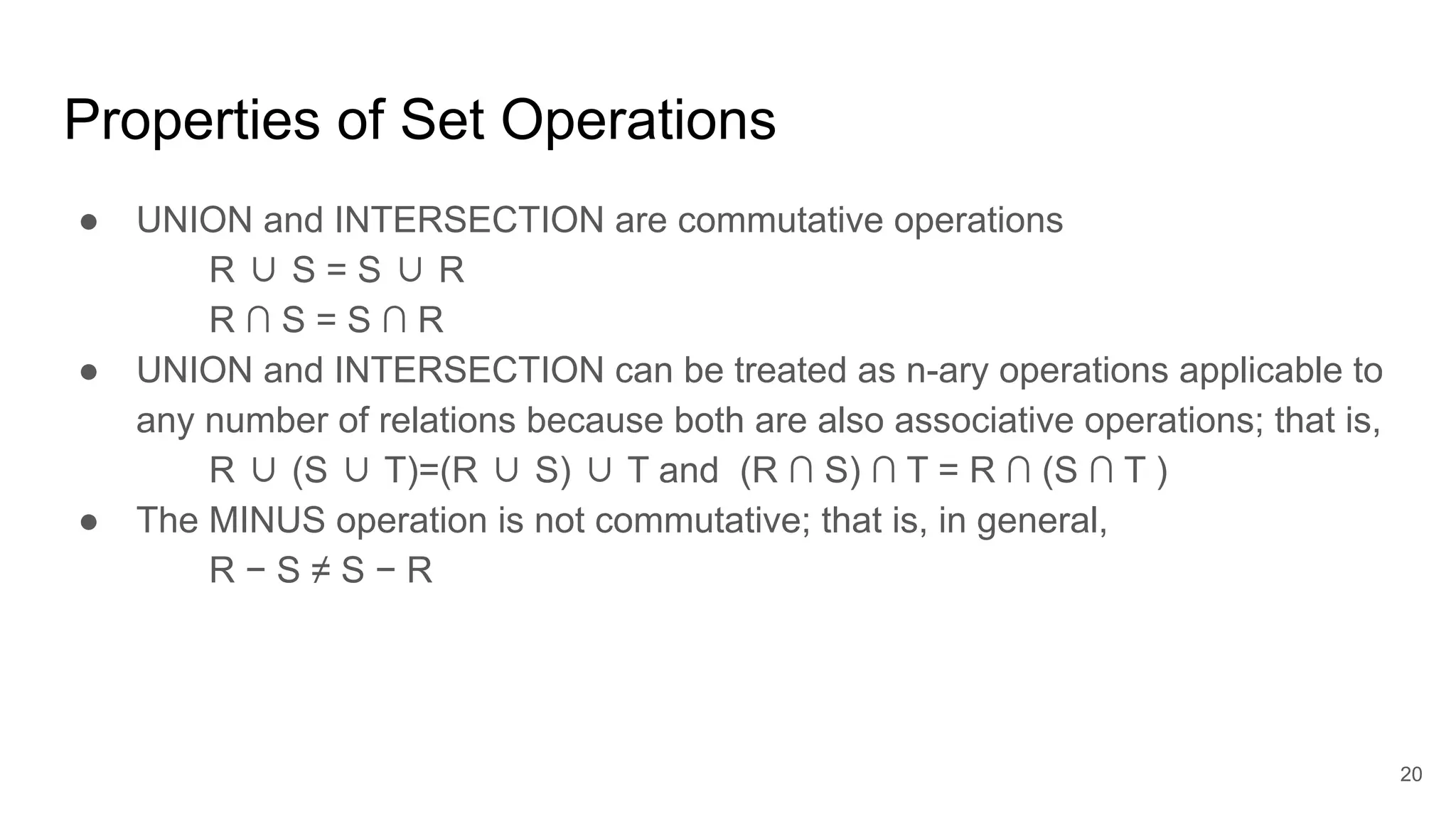 Properties of Set Operations
● UNION and INTERSECTION are commutative operations
R ∪ S = S ∪ R
R ∩ S = S ∩ R
● UNION and INTERSECTION can be treated as n-ary operations applicable to
any number of relations because both are also associative operations; that is,
R ∪ (S ∪ T)=(R ∪ S) ∪ T and (R ∩ S) ∩ T = R ∩ (S ∩ T )
● The MINUS operation is not commutative; that is, in general,
R − S ≠ S − R
20
 