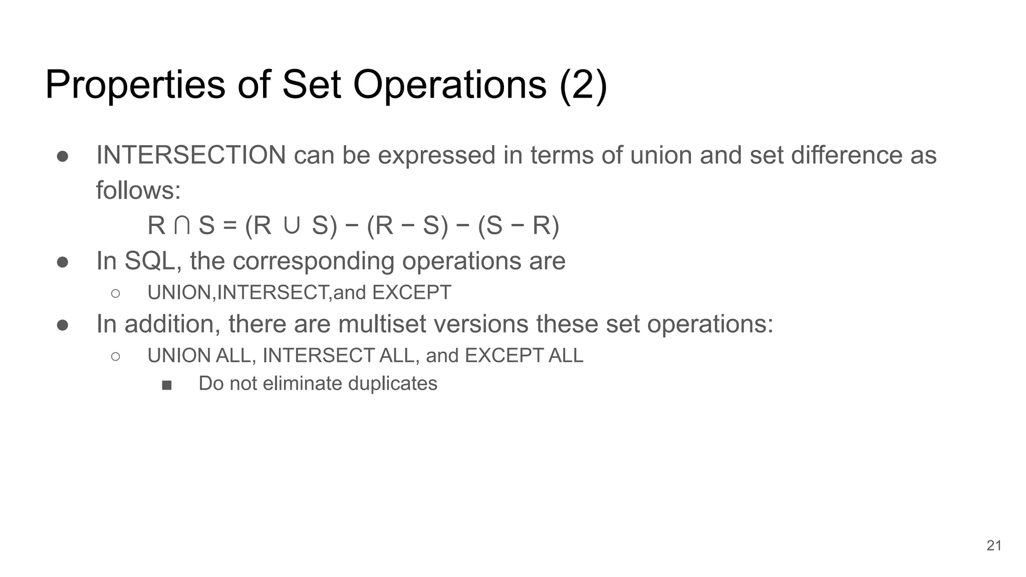 Properties of Set Operations (2)
● INTERSECTION can be expressed in terms of union and set difference as
follows:
R ∩ S = (R ∪ S) − (R − S) − (S − R)
● In SQL, the corresponding operations are
○ UNION,INTERSECT,and EXCEPT
● In addition, there are multiset versions these set operations:
○ UNION ALL, INTERSECT ALL, and EXCEPT ALL
■ Do not eliminate duplicates
21
 