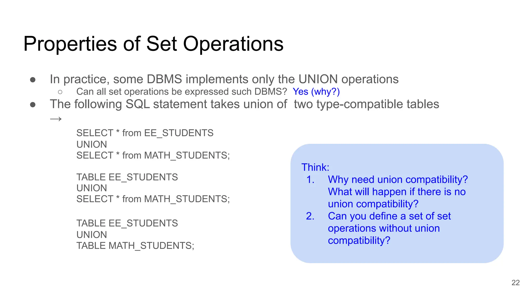 Properties of Set Operations
● In practice, some DBMS implements only the UNION operations
○ Can all set operations be expressed such DBMS? Yes (why?)
● The following SQL statement takes union of two type-compatible tables
→
SELECT * from EE_STUDENTS
UNION
SELECT * from MATH_STUDENTS;
TABLE EE_STUDENTS
UNION
SELECT * from MATH_STUDENTS;
TABLE EE_STUDENTS
UNION
TABLE MATH_STUDENTS;
22
Think:
1. Why need union compatibility?
What will happen if there is no
union compatibility?
2. Can you define a set of set
operations without union
compatibility?
 