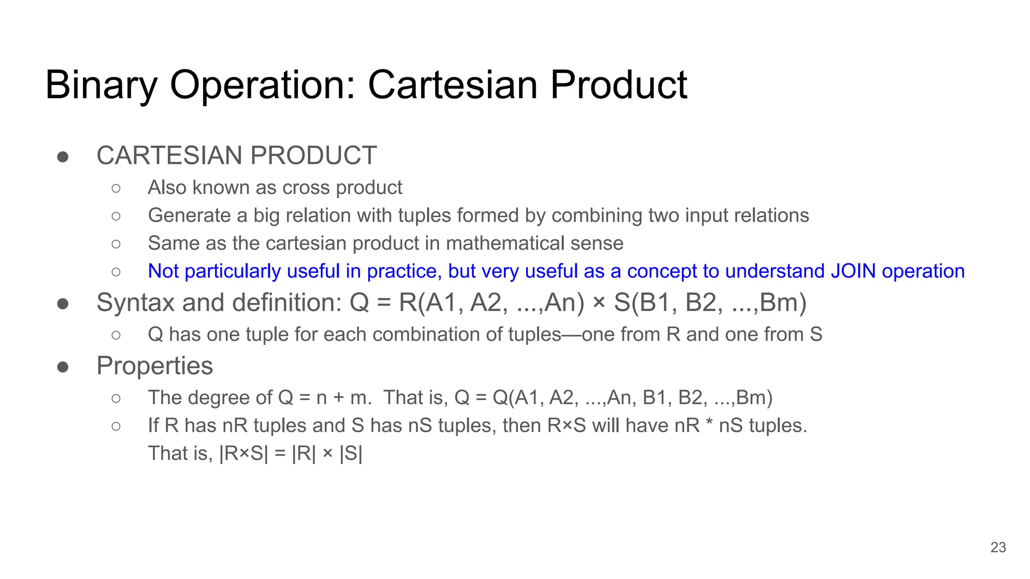 Binary Operation: Cartesian Product
● CARTESIAN PRODUCT
○ Also known as cross product
○ Generate a big relation with tuples formed by combining two input relations
○ Same as the cartesian product in mathematical sense
○ Not particularly useful in practice, but very useful as a concept to understand JOIN operation
● Syntax and definition: Q = R(A1, A2, ...,An) × S(B1, B2, ...,Bm)
○ Q has one tuple for each combination of tuples—one from R and one from S
● Properties
○ The degree of Q = n + m. That is, Q = Q(A1, A2, ...,An, B1, B2, ...,Bm)
○ If R has nR tuples and S has nS tuples, then R×S will have nR * nS tuples.
That is, |R×S| = |R| × |S|
23
 