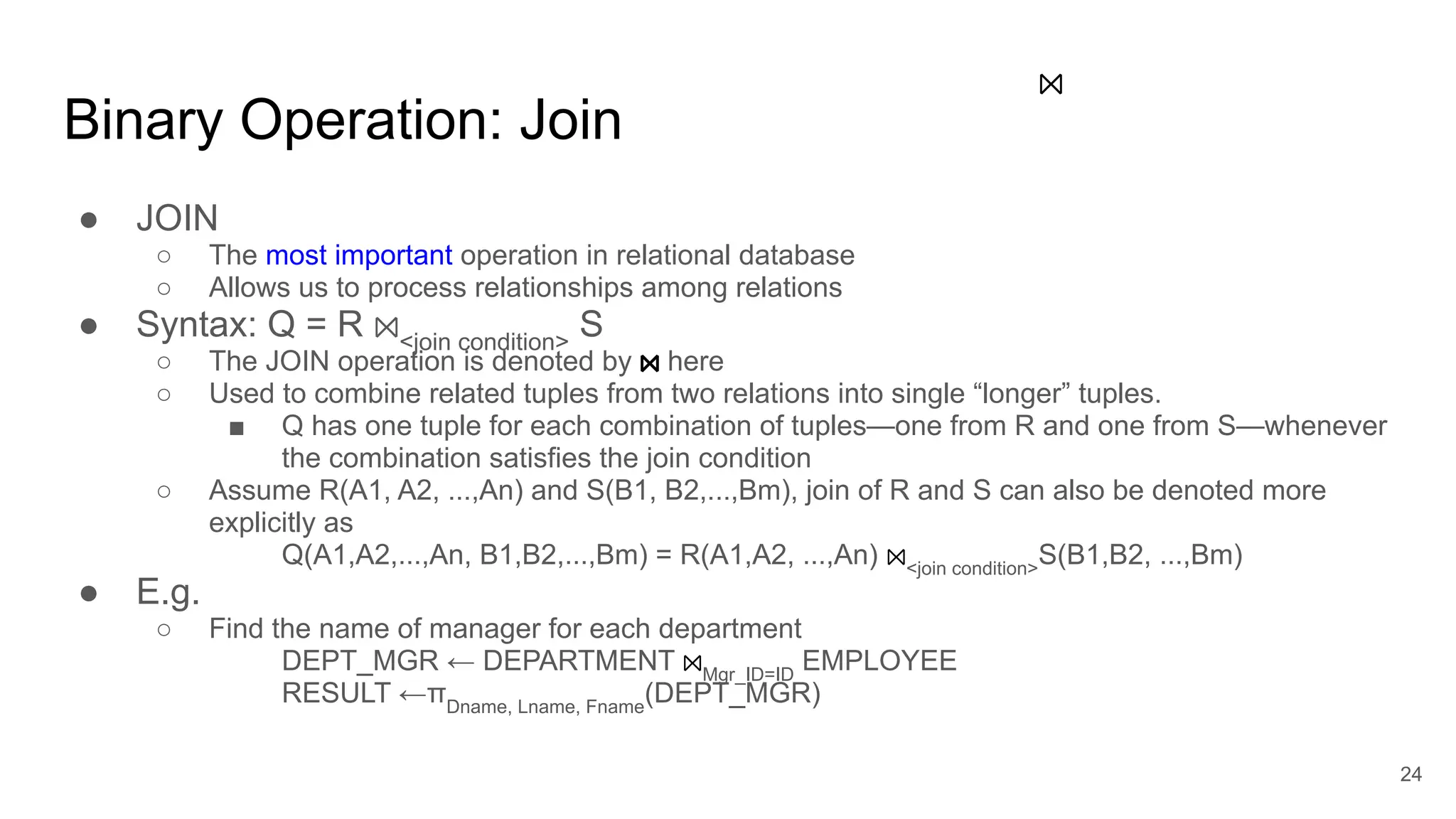 Binary Operation: Join
● JOIN
○ The most important operation in relational database
○ Allows us to process relationships among relations
● Syntax: Q = R ⨝<join condition>
S
○ The JOIN operation is denoted by ⨝ here
○ Used to combine related tuples from two relations into single “longer” tuples.
■ Q has one tuple for each combination of tuples—one from R and one from S—whenever
the combination satisfies the join condition
○ Assume R(A1, A2, ...,An) and S(B1, B2,...,Bm), join of R and S can also be denoted more
explicitly as
Q(A1,A2,...,An, B1,B2,...,Bm) = R(A1,A2, ...,An) ⨝<join condition>
S(B1,B2, ...,Bm)
● E.g.
○ Find the name of manager for each department
DEPT_MGR ← DEPARTMENT ⨝Mgr_ID=ID
EMPLOYEE
RESULT ←πDname, Lname, Fname
(DEPT_MGR)
⨝
24
step 1: a Cartesian product
step 2: only SELECT wanted attributes
:=
JOIN:
 