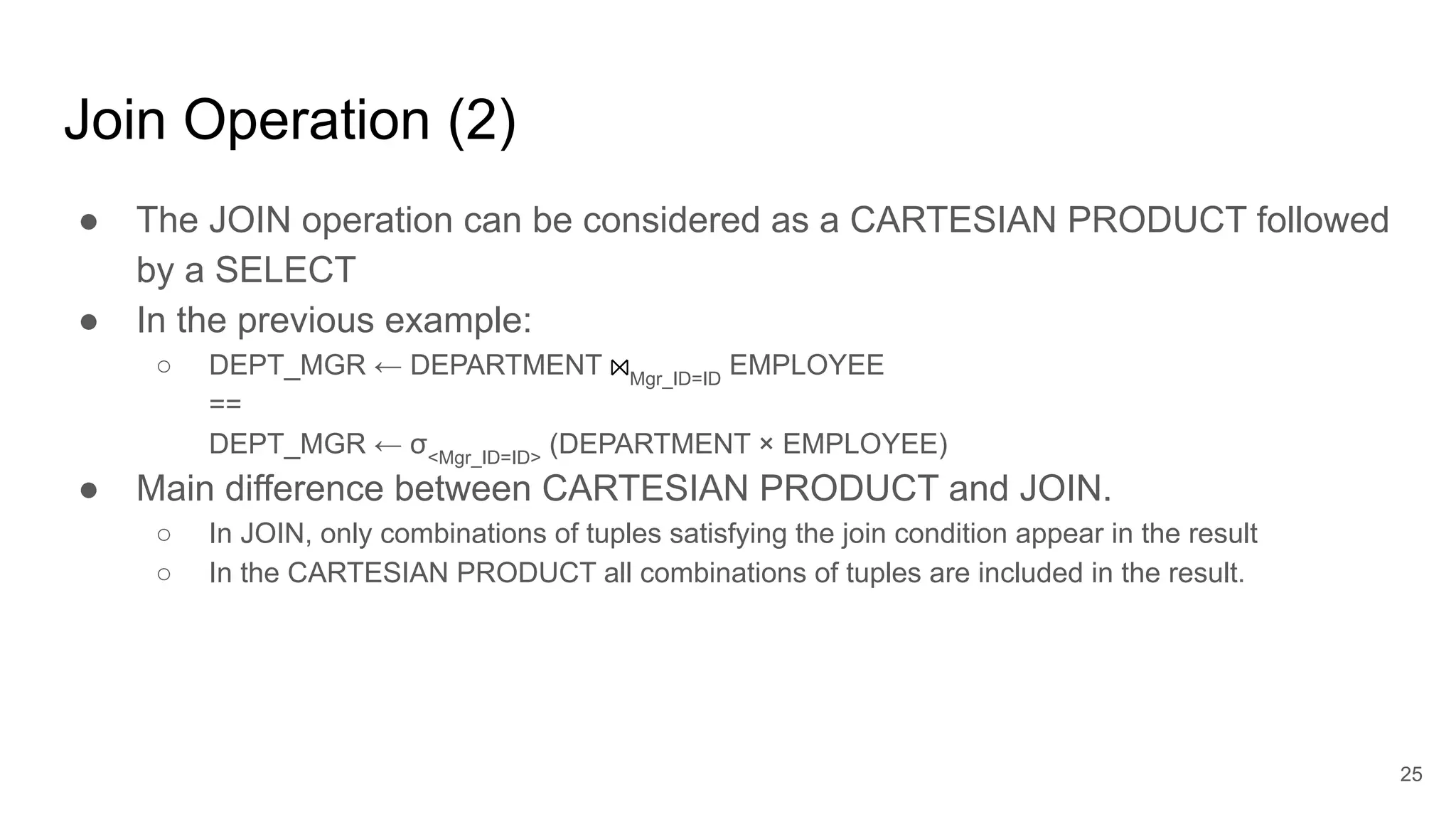 Join Operation (2)
● The JOIN operation can be considered as a CARTESIAN PRODUCT followed
by a SELECT
● In the previous example:
○ DEPT_MGR ← DEPARTMENT ⨝Mgr_ID=ID
EMPLOYEE
==
DEPT_MGR ← σ<Mgr_ID=ID>
(DEPARTMENT × EMPLOYEE)
● Main difference between CARTESIAN PRODUCT and JOIN.
○ In JOIN, only combinations of tuples satisfying the join condition appear in the result
○ In the CARTESIAN PRODUCT all combinations of tuples are included in the result.
25
 