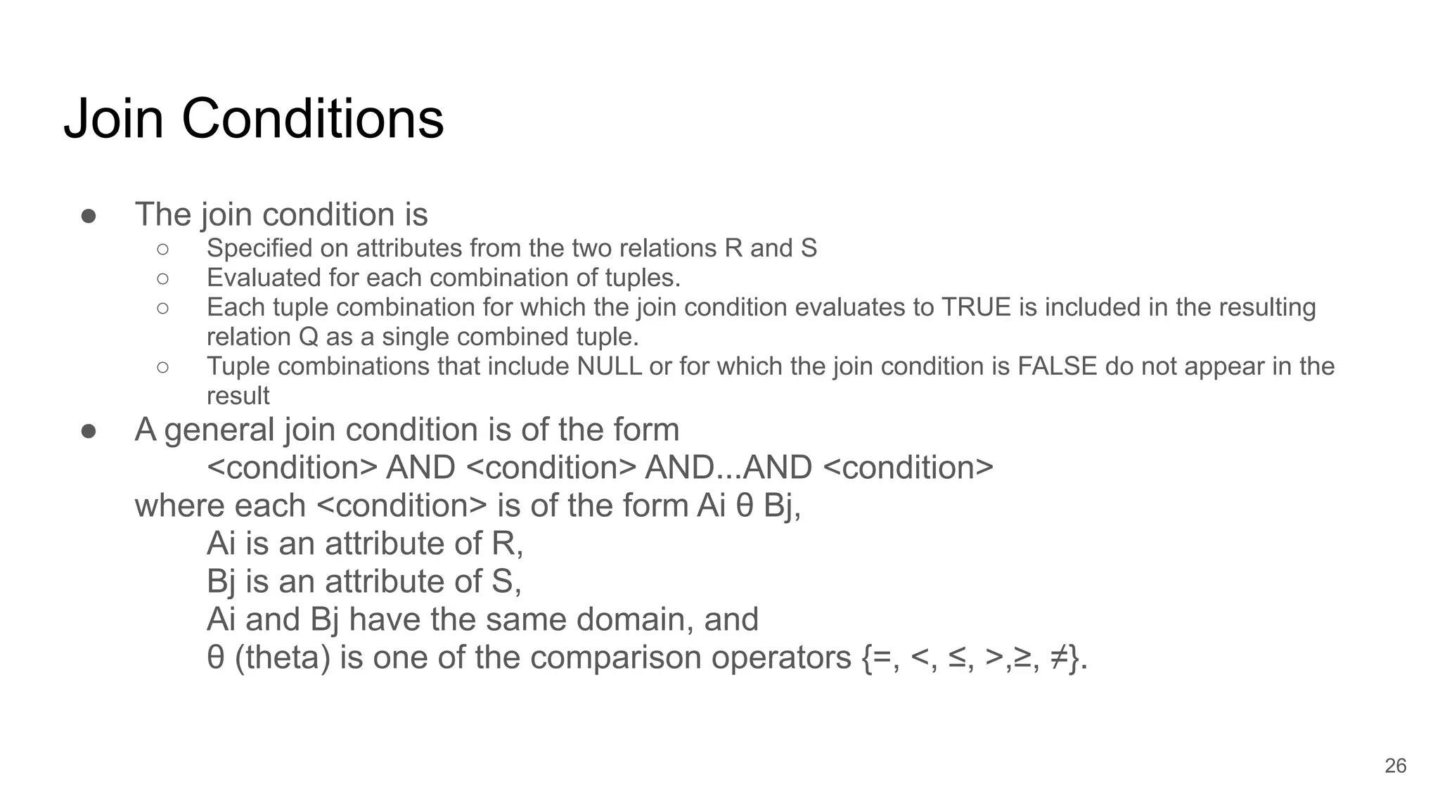 Join Conditions
● The join condition is
○ Specified on attributes from the two relations R and S
○ Evaluated for each combination of tuples.
○ Each tuple combination for which the join condition evaluates to TRUE is included in the resulting
relation Q as a single combined tuple.
○ Tuple combinations that include NULL or for which the join condition is FALSE do not appear in the
result
● A general join condition is of the form
<condition> AND <condition> AND...AND <condition>
where each <condition> is of the form Ai θ Bj,
Ai is an attribute of R,
Bj is an attribute of S,
Ai and Bj have the same domain, and
θ (theta) is one of the comparison operators {=, <, ≤, >,≥, ≠}.
26
 