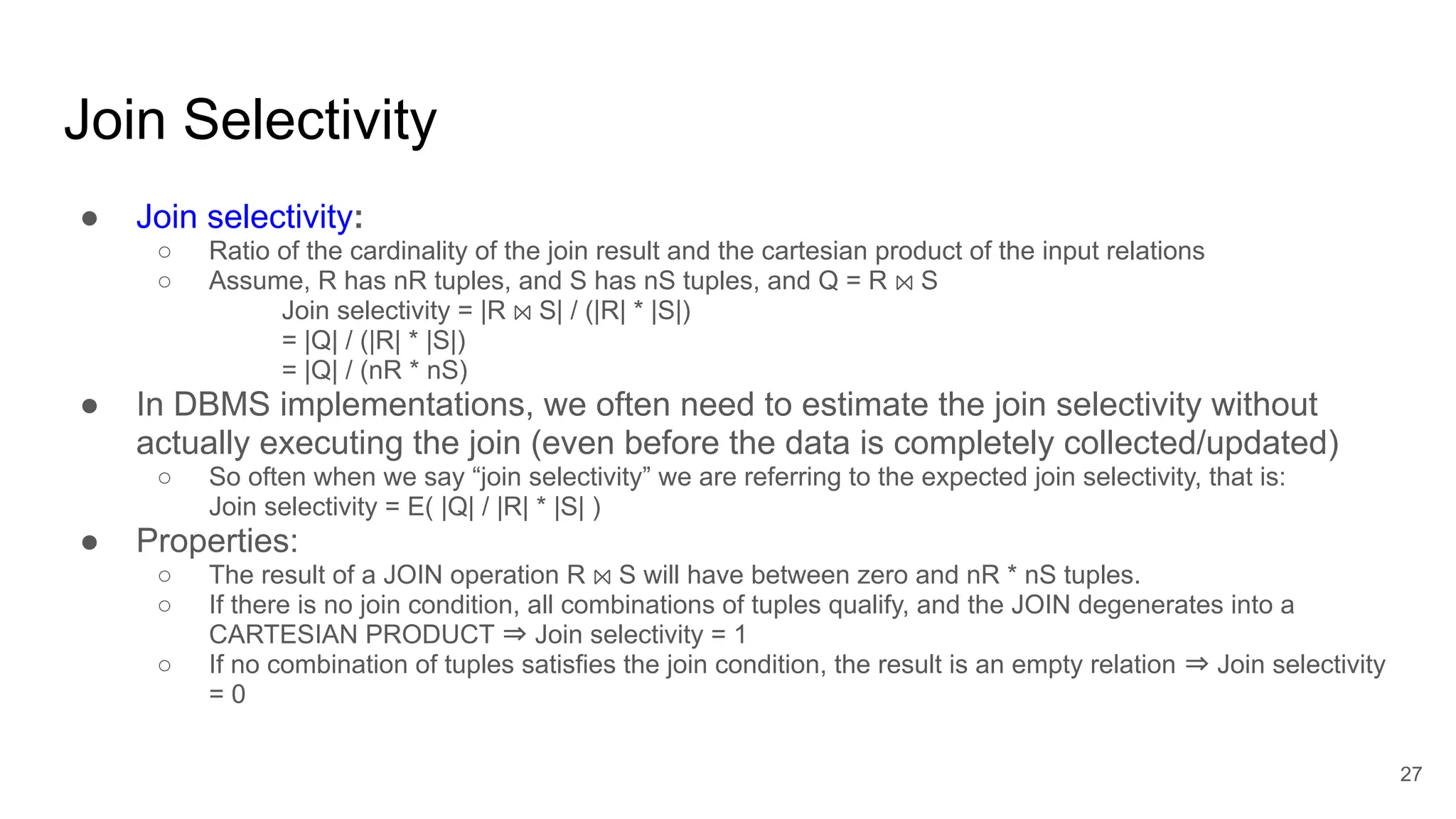 Join Selectivity
● Join selectivity:
○ Ratio of the cardinality of the join result and the cartesian product of the input relations
○ Assume, R has nR tuples, and S has nS tuples, and Q = R ⨝ S
Join selectivity = |R ⨝ S| / (|R| * |S|)
= |Q| / (|R| * |S|)
= |Q| / (nR * nS)
● In DBMS implementations, we often need to estimate the join selectivity without
actually executing the join (even before the data is completely collected/updated)
○ So often when we say “join selectivity” we are referring to the expected join selectivity, that is:
Join selectivity = E( |Q| / |R| * |S| )
● Properties:
○ The result of a JOIN operation R ⨝ S will have between zero and nR * nS tuples.
○ If there is no join condition, all combinations of tuples qualify, and the JOIN degenerates into a
CARTESIAN PRODUCT ⇒ Join selectivity = 1
○ If no combination of tuples satisfies the join condition, the result is an empty relation ⇒ Join selectivity
= 0
27
 