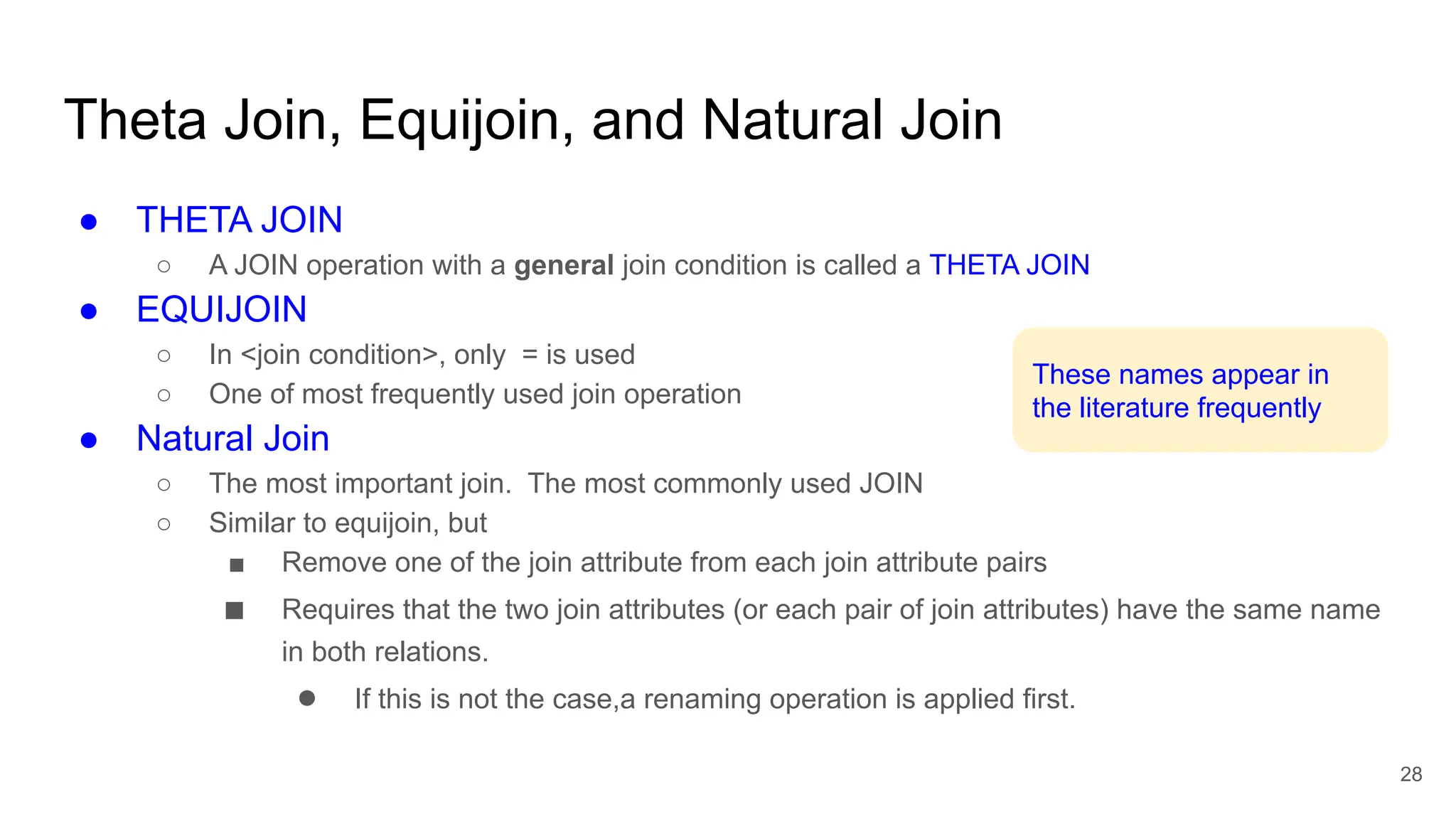 ● THETA JOIN
○ A JOIN operation with a general join condition is called a THETA JOIN
● EQUIJOIN
○ In <join condition>, only = is used
○ One of most frequently used join operation
● Natural Join
○ The most important join. The most commonly used JOIN
○ Similar to equijoin, but
■ Remove one of the join attribute from each join attribute pairs
■ Requires that the two join attributes (or each pair of join attributes) have the same name
in both relations.
● If this is not the case,a renaming operation is applied first.
Theta Join, Equijoin, and Natural Join
28
These names appear in
the literature frequently
// joining attributes have same name
 