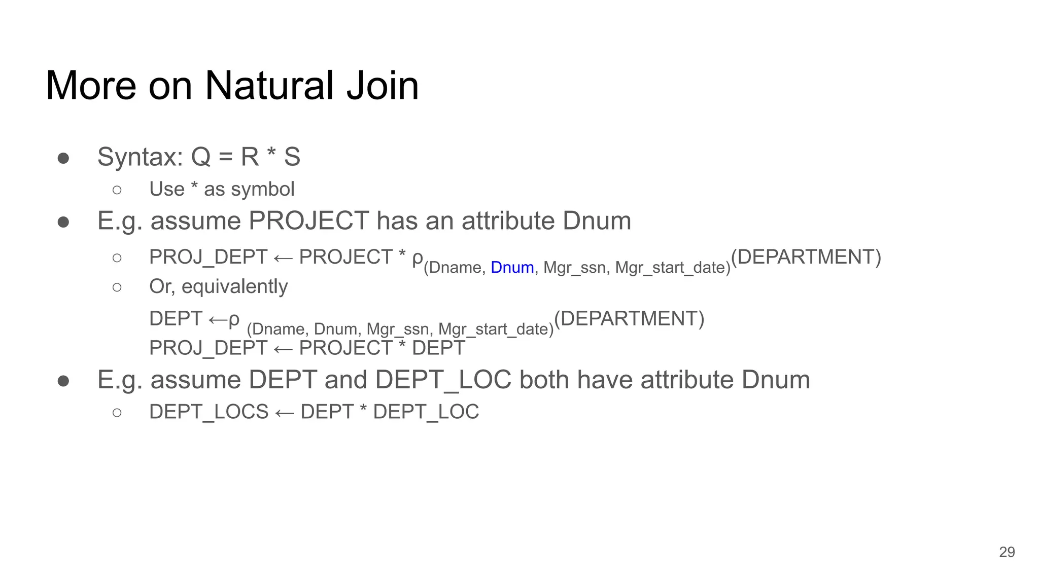 More on Natural Join
● Syntax: Q = R * S
○ Use * as symbol
● E.g. assume PROJECT has an attribute Dnum
○ PROJ_DEPT ← PROJECT * ρ(Dname, Dnum, Mgr_ssn, Mgr_start_date)
(DEPARTMENT)
○ Or, equivalently
DEPT ←ρ (Dname, Dnum, Mgr_ssn, Mgr_start_date)
(DEPARTMENT)
PROJ_DEPT ← PROJECT * DEPT
● E.g. assume DEPT and DEPT_LOC both have attribute Dnum
○ DEPT_LOCS ← DEPT * DEPT_LOC
29
 
