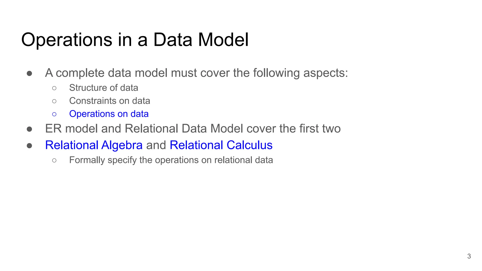 Operations in a Data Model
● A complete data model must cover the following aspects:
○ Structure of data
○ Constraints on data
○ Operations on data
● ER model and Relational Data Model cover the first two
● Relational Algebra and Relational Calculus
○ Formally specify the operations on relational data
3
 
