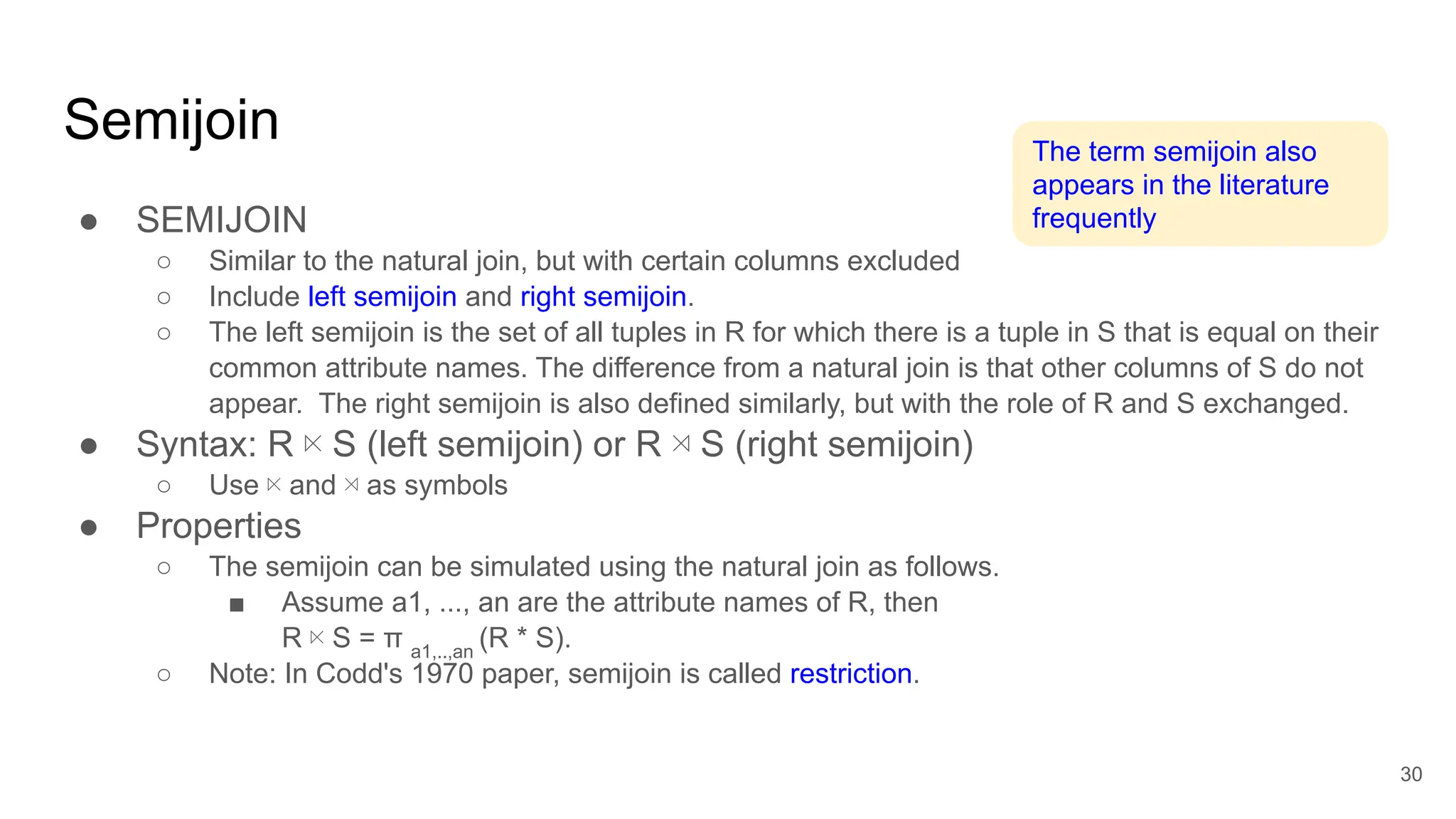 Semijoin
● SEMIJOIN
○ Similar to the natural join, but with certain columns excluded
○ Include left semijoin and right semijoin.
○ The left semijoin is the set of all tuples in R for which there is a tuple in S that is equal on their
common attribute names. The difference from a natural join is that other columns of S do not
appear. The right semijoin is also defined similarly, but with the role of R and S exchanged.
● Syntax: R ⋉ S (left semijoin) or R ⋊ S (right semijoin)
○ Use ⋉ and ⋊ as symbols
● Properties
○ The semijoin can be simulated using the natural join as follows.
■ Assume a1, ..., an are the attribute names of R, then
R ⋉ S = π a1,..,an
(R * S).
○ Note: In Codd's 1970 paper, semijoin is called restriction.
30
The term semijoin also
appears in the literature
frequently
eg. just want tuples in R that appear in S
 