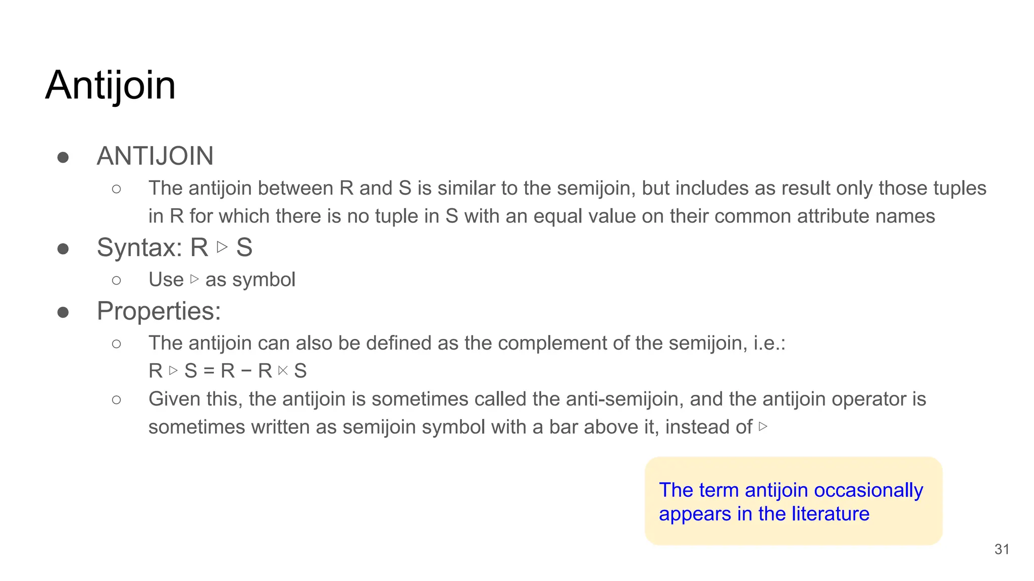 Antijoin
● ANTIJOIN
○ The antijoin between R and S is similar to the semijoin, but includes as result only those tuples
in R for which there is no tuple in S with an equal value on their common attribute names
● Syntax: R ▷ S
○ Use ▷ as symbol
● Properties:
○ The antijoin can also be defined as the complement of the semijoin, i.e.:
R ▷ S = R − R ⋉ S
○ Given this, the antijoin is sometimes called the anti-semijoin, and the antijoin operator is
sometimes written as semijoin symbol with a bar above it, instead of ▷
31
The term antijoin occasionally
appears in the literature
 