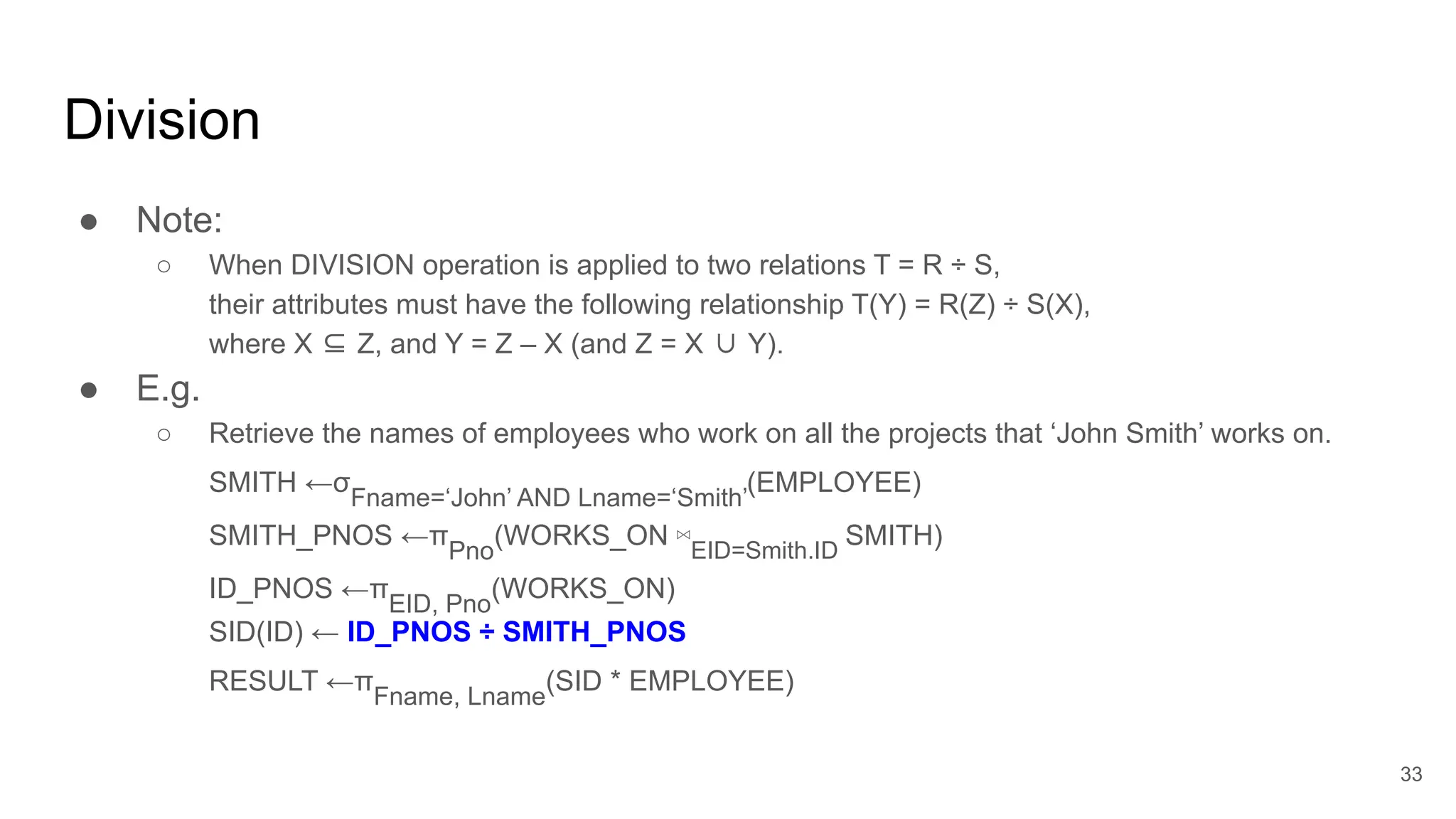 Division
● Note:
○ When DIVISION operation is applied to two relations T = R ÷ S,
their attributes must have the following relationship T(Y) = R(Z) ÷ S(X),
where X ⊆ Z, and Y = Z – X (and Z = X ∪ Y).
● E.g.
○ Retrieve the names of employees who work on all the projects that ‘John Smith’ works on.
SMITH ←σ
Fname=‘John’ AND Lname=‘Smith’
(EMPLOYEE)
SMITH_PNOS ←π
Pno
(WORKS_ON ⋈EID=Smith.ID
SMITH)
ID_PNOS ←π
EID, Pno
(WORKS_ON)
SID(ID) ← ID_PNOS ÷ SMITH_PNOS
RESULT ←π
Fname, Lname
(SID * EMPLOYEE)
33
Ex: look for tuples who have same attributes as target divisee
 