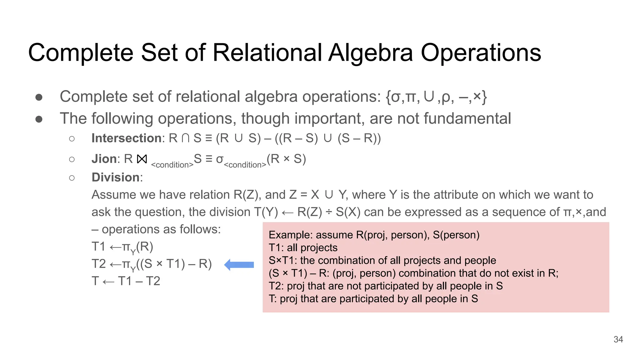 Complete Set of Relational Algebra Operations
● Complete set of relational algebra operations: {σ,π,∪,ρ, –,×}
● The following operations, though important, are not fundamental
○ Intersection: R ∩ S ≡ (R ∪ S) – ((R – S) ∪ (S – R))
○ Jion: R ⨝ <condition>
S ≡ σ<condition>
(R × S)
○ Division:
Assume we have relation R(Z), and Z = X ∪ Y, where Y is the attribute on which we want to
ask the question, the division T(Y) ← R(Z) ÷ S(X) can be expressed as a sequence of π,×,and
– operations as follows:
T1 ←πY
(R)
T2 ←πY
((S × T1) – R)
T ← T1 – T2
34
Example: assume R(proj, person), S(person)
T1: all projects
S×T1: the combination of all projects and people
(S × T1) – R: (proj, person) combination that do not exist in R;
T2: proj that are not participated by all people in S
T: proj that are participated by all people in S
 