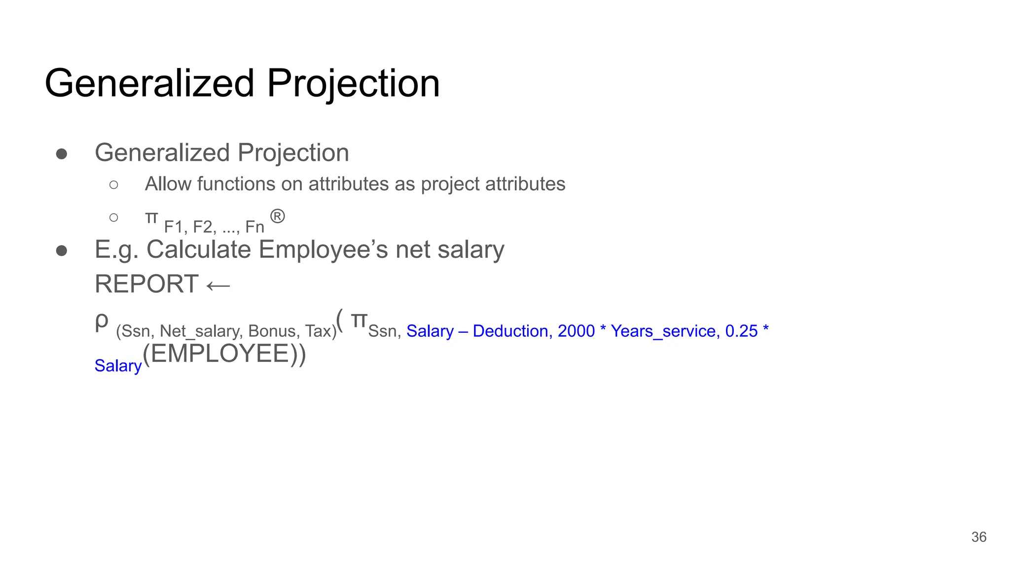 Generalized Projection
● Generalized Projection
○ Allow functions on attributes as project attributes
○ π F1, F2, ..., Fn
®
● E.g. Calculate Employee’s net salary
REPORT ←
ρ (Ssn, Net_salary, Bonus, Tax)
( πSsn, Salary – Deduction, 2000 * Years_service, 0.25 *
Salary
(EMPLOYEE))
36
 