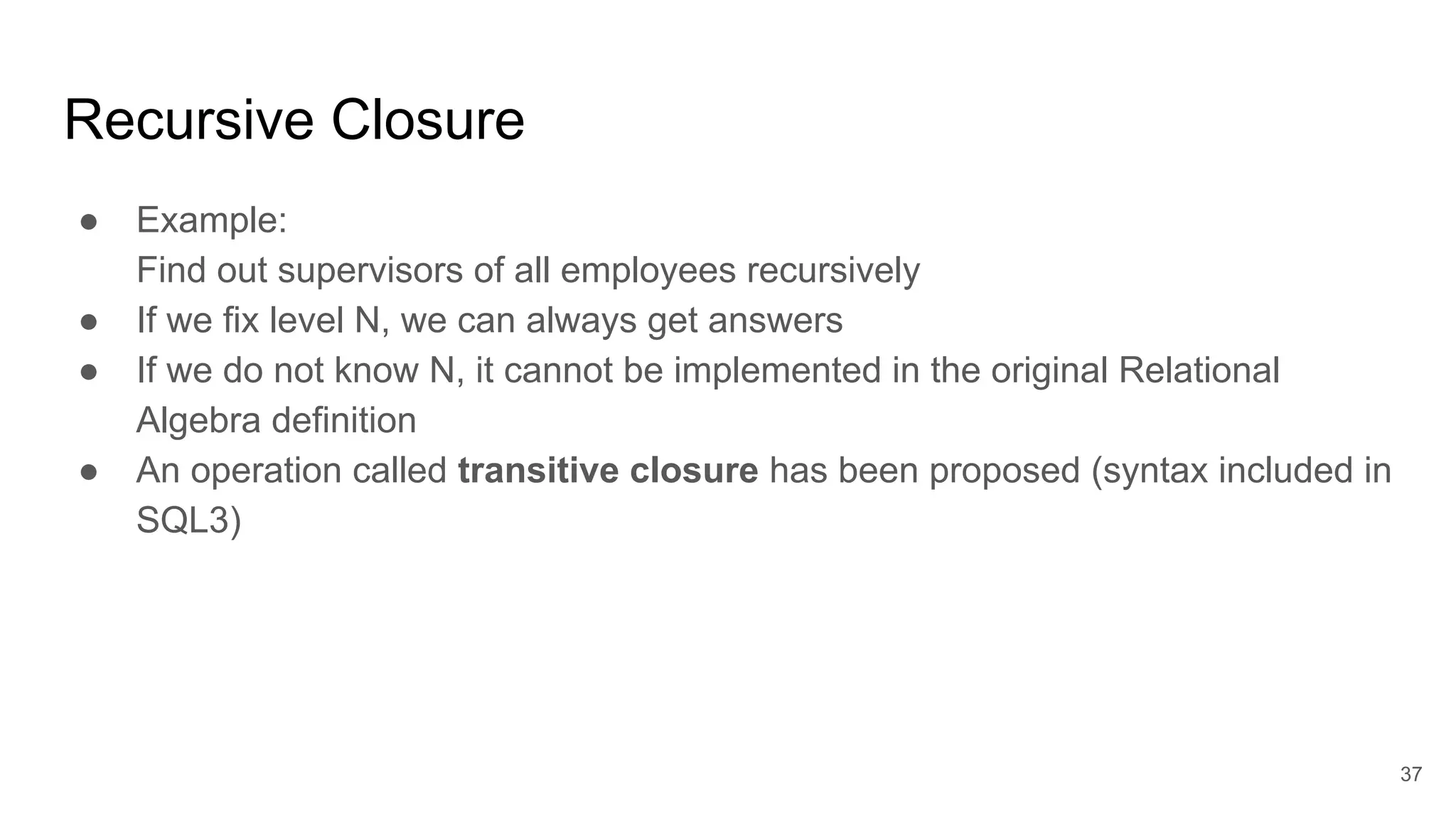 Recursive Closure
● Example:
Find out supervisors of all employees recursively
● If we fix level N, we can always get answers
● If we do not know N, it cannot be implemented in the original Relational
Algebra definition
● An operation called transitive closure has been proposed (syntax included in
SQL3)
37
 