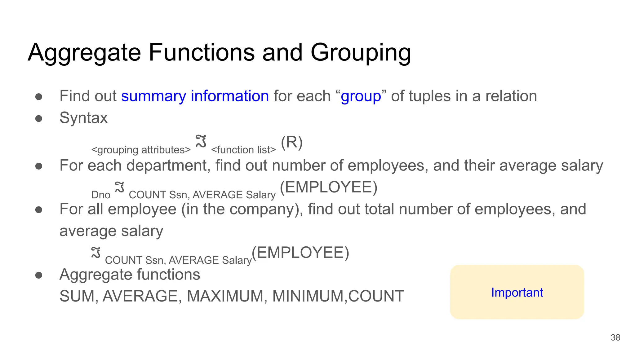 Aggregate Functions and Grouping
● Find out summary information for each “group” of tuples in a relation
● Syntax
<grouping attributes>
ℑ <function list>
(R)
● For each department, find out number of employees, and their average salary
Dno
ℑ COUNT Ssn, AVERAGE Salary
(EMPLOYEE)
● For all employee (in the company), find out total number of employees, and
average salary
ℑ COUNT Ssn, AVERAGE Salary
(EMPLOYEE)
● Aggregate functions
SUM, AVERAGE, MAXIMUM, MINIMUM,COUNT
38
Important
 