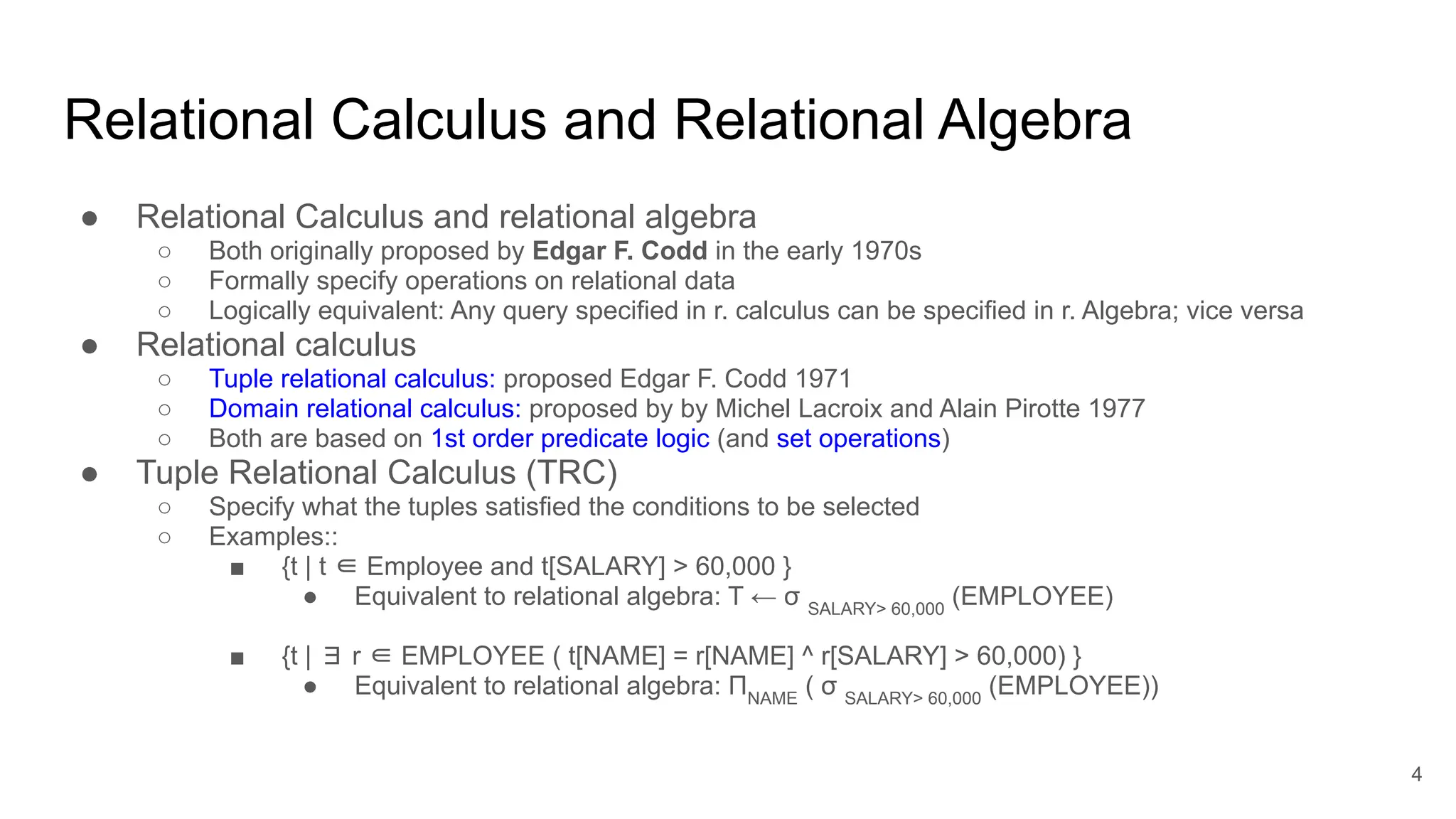 Relational Calculus and Relational Algebra
● Relational Calculus and relational algebra
○ Both originally proposed by Edgar F. Codd in the early 1970s
○ Formally specify operations on relational data
○ Logically equivalent: Any query specified in r. calculus can be specified in r. Algebra; vice versa
● Relational calculus
○ Tuple relational calculus: proposed Edgar F. Codd 1971
○ Domain relational calculus: proposed by by Michel Lacroix and Alain Pirotte 1977
○ Both are based on 1st order predicate logic (and set operations)
● Tuple Relational Calculus (TRC)
○ Specify what the tuples satisfied the conditions to be selected
○ Examples::
■ {t | t ∈ Employee and t[SALARY] > 60,000 }
● Equivalent to relational algebra: T ← σ SALARY> 60,000
(EMPLOYEE)
■ {t | ∃ r ∈ EMPLOYEE ( t[NAME] = r[NAME] ^ r[SALARY] > 60,000) }
● Equivalent to relational algebra: ΠNAME
( σ SALARY> 60,000
(EMPLOYEE))
4
 