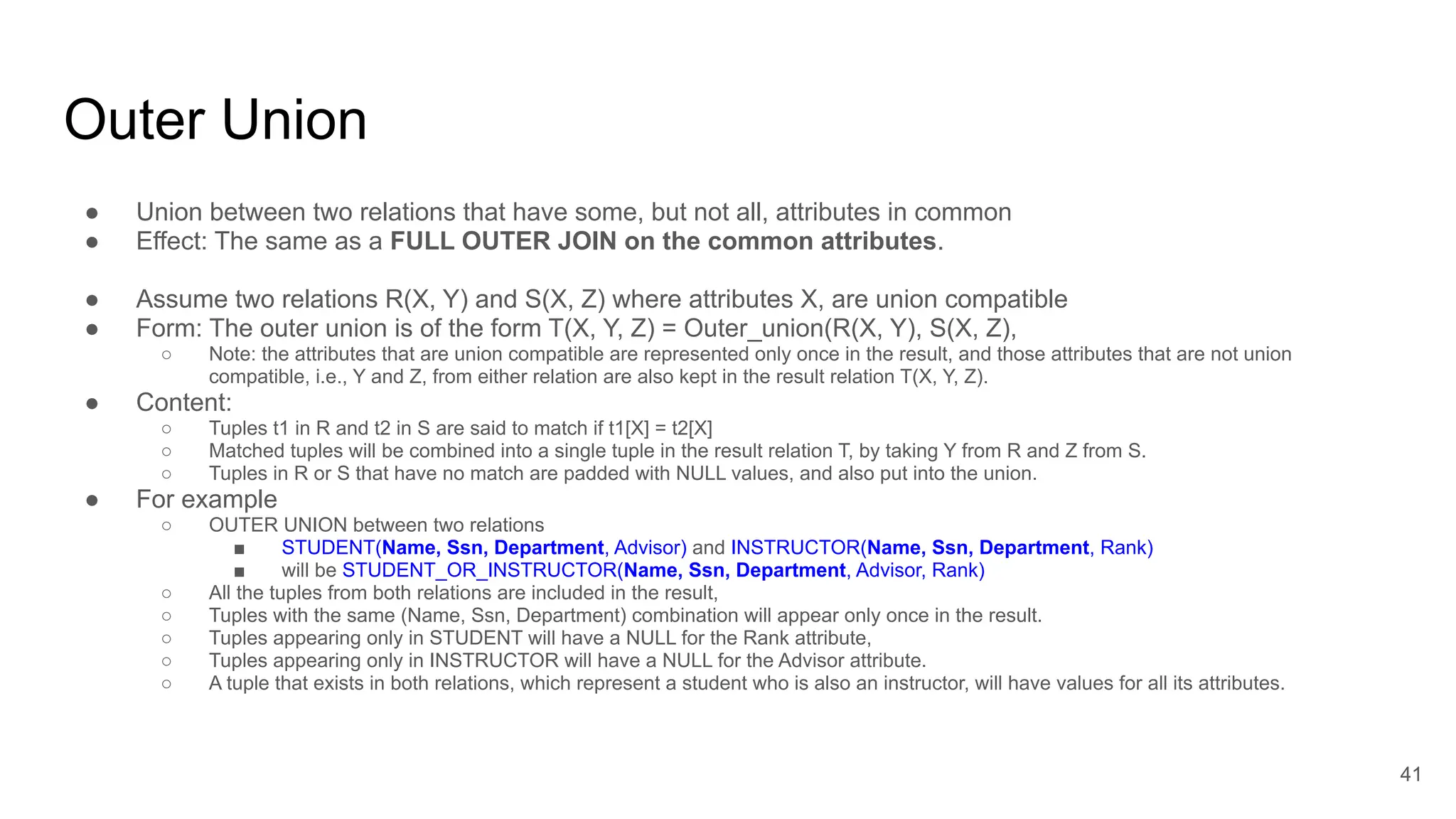 Outer Union
● Union between two relations that have some, but not all, attributes in common
● Effect: The same as a FULL OUTER JOIN on the common attributes.
● Assume two relations R(X, Y) and S(X, Z) where attributes X, are union compatible
● Form: The outer union is of the form T(X, Y, Z) = Outer_union(R(X, Y), S(X, Z),
○ Note: the attributes that are union compatible are represented only once in the result, and those attributes that are not union
compatible, i.e., Y and Z, from either relation are also kept in the result relation T(X, Y, Z).
● Content:
○ Tuples t1 in R and t2 in S are said to match if t1[X] = t2[X]
○ Matched tuples will be combined into a single tuple in the result relation T, by taking Y from R and Z from S.
○ Tuples in R or S that have no match are padded with NULL values, and also put into the union.
● For example
○ OUTER UNION between two relations
■ STUDENT(Name, Ssn, Department, Advisor) and INSTRUCTOR(Name, Ssn, Department, Rank)
■ will be STUDENT_OR_INSTRUCTOR(Name, Ssn, Department, Advisor, Rank)
○ All the tuples from both relations are included in the result,
○ Tuples with the same (Name, Ssn, Department) combination will appear only once in the result.
○ Tuples appearing only in STUDENT will have a NULL for the Rank attribute,
○ Tuples appearing only in INSTRUCTOR will have a NULL for the Advisor attribute.
○ A tuple that exists in both relations, which represent a student who is also an instructor, will have values for all its attributes.
41
 