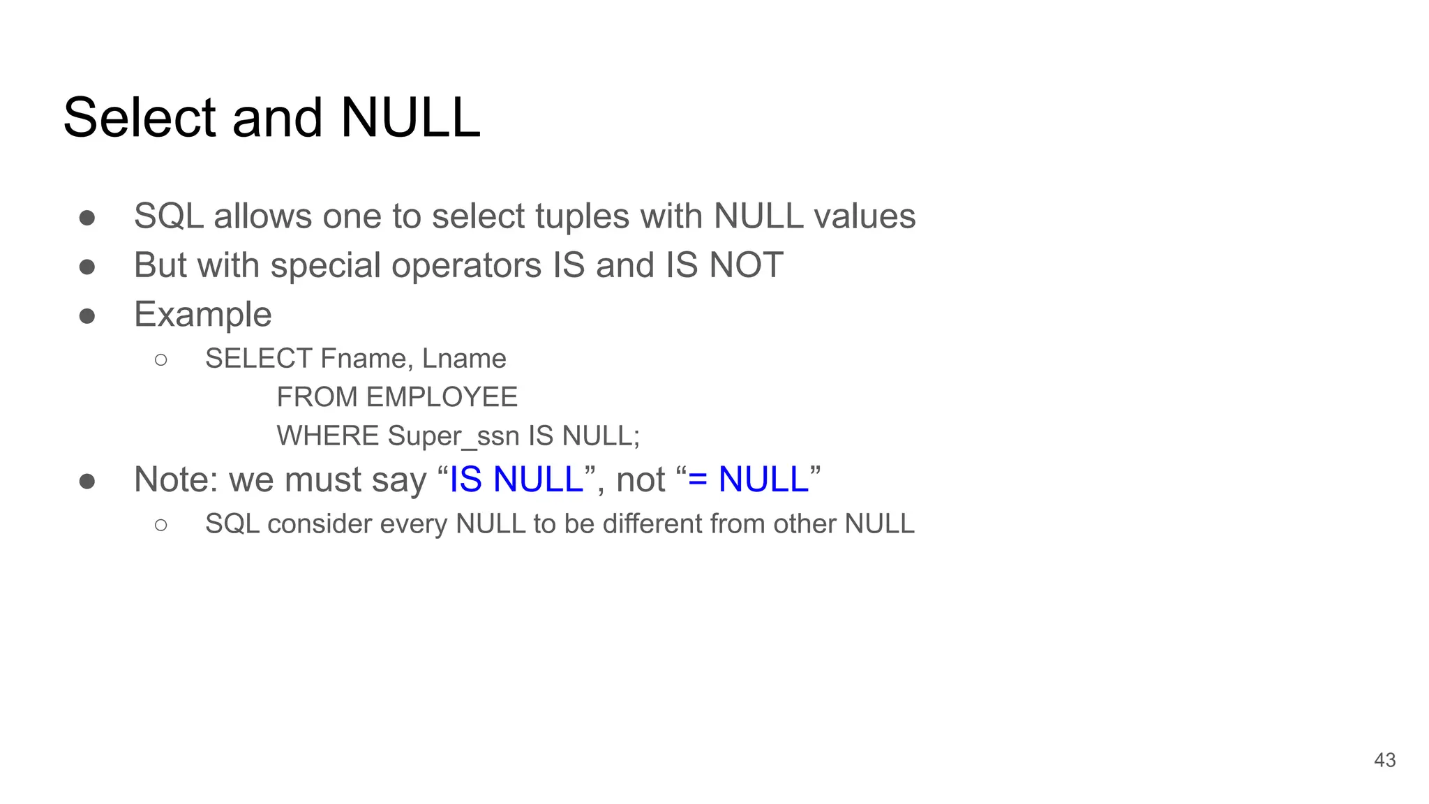 Select and NULL
● SQL allows one to select tuples with NULL values
● But with special operators IS and IS NOT
● Example
○ SELECT Fname, Lname
FROM EMPLOYEE
WHERE Super_ssn IS NULL;
● Note: we must say “IS NULL”, not “= NULL”
○ SQL consider every NULL to be different from other NULL
43
 