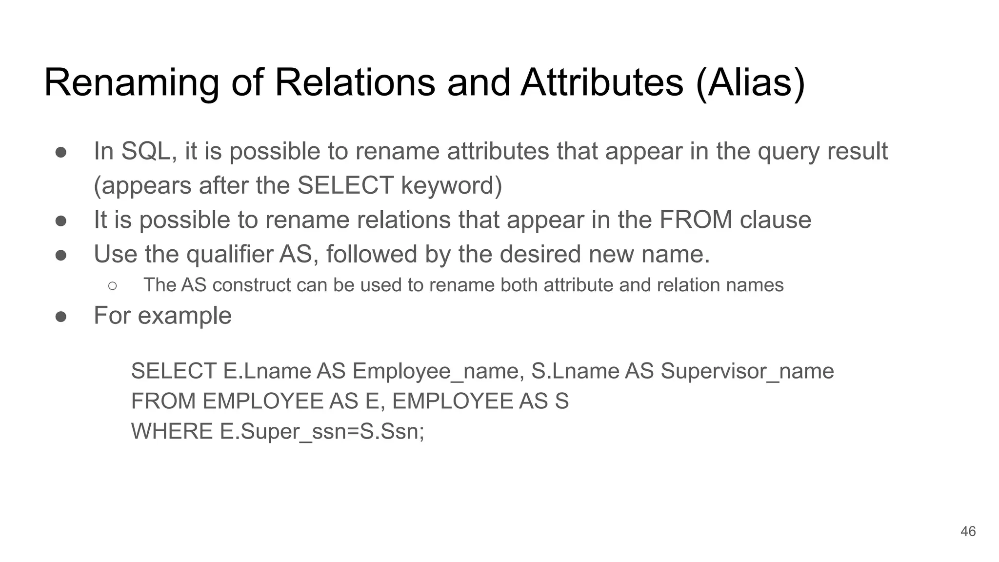 Renaming of Relations and Attributes (Alias)
● In SQL, it is possible to rename attributes that appear in the query result
(appears after the SELECT keyword)
● It is possible to rename relations that appear in the FROM clause
● Use the qualifier AS, followed by the desired new name.
○ The AS construct can be used to rename both attribute and relation names
● For example
SELECT E.Lname AS Employee_name, S.Lname AS Supervisor_name
FROM EMPLOYEE AS E, EMPLOYEE AS S
WHERE E.Super_ssn=S.Ssn;
46
Scope: the query only
 