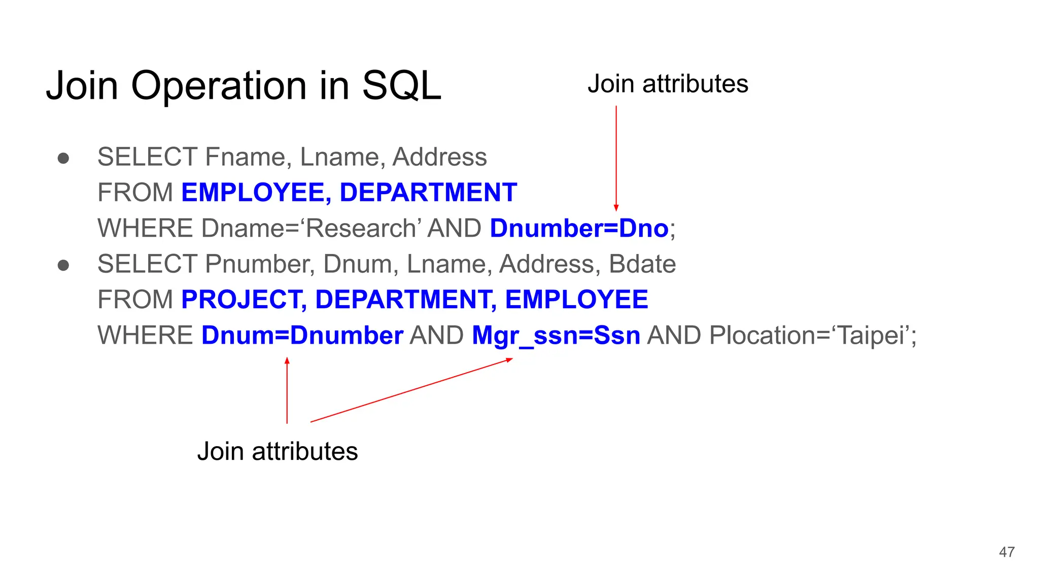 Join Operation in SQL
● SELECT Fname, Lname, Address
FROM EMPLOYEE, DEPARTMENT
WHERE Dname=‘Research’ AND Dnumber=Dno;
● SELECT Pnumber, Dnum, Lname, Address, Bdate
FROM PROJECT, DEPARTMENT, EMPLOYEE
WHERE Dnum=Dnumber AND Mgr_ssn=Ssn AND Plocation=‘Taipei’;
Join attributes
Join attributes
47
 