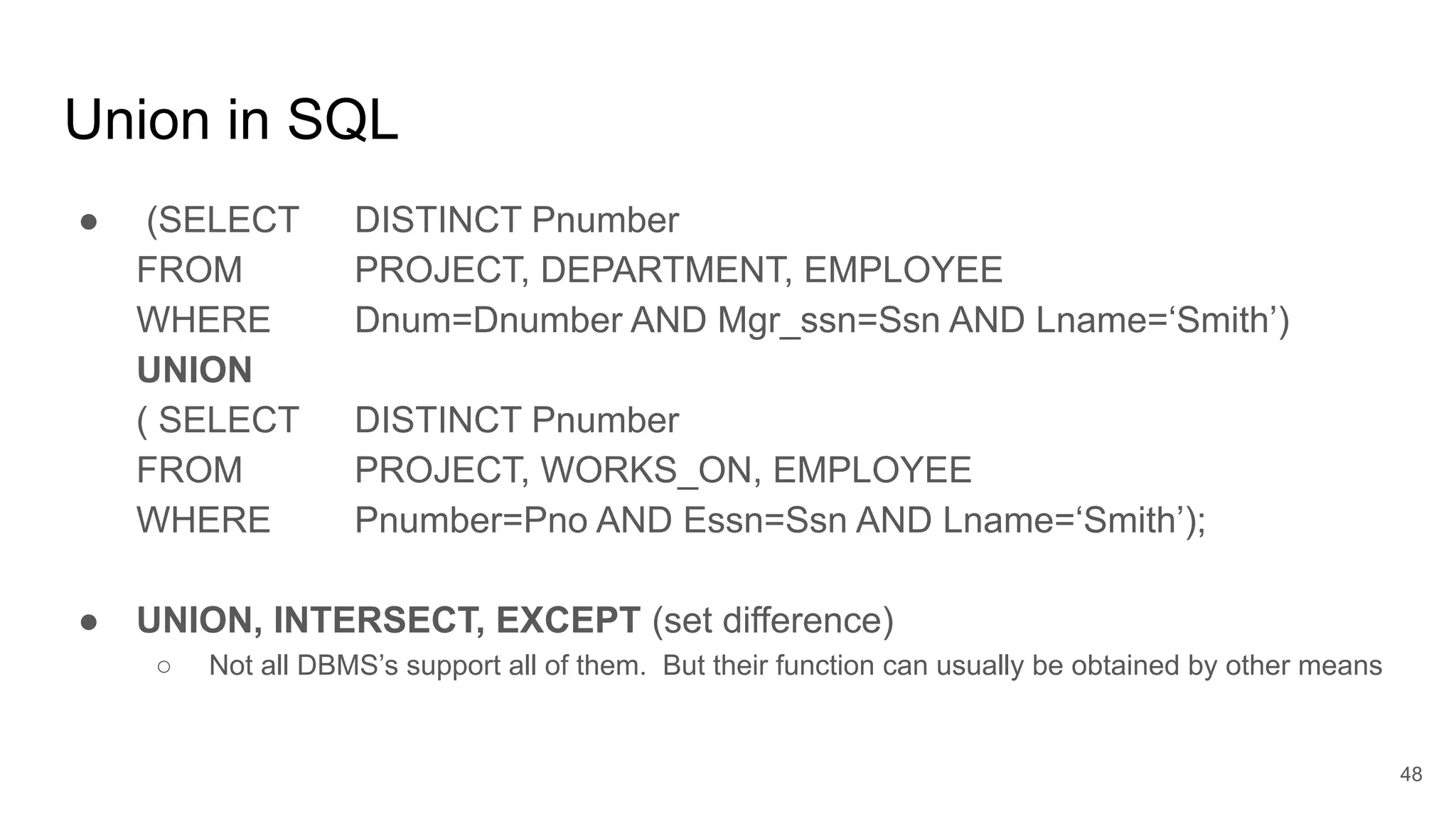 Union in SQL
● (SELECT DISTINCT Pnumber
FROM PROJECT, DEPARTMENT, EMPLOYEE
WHERE Dnum=Dnumber AND Mgr_ssn=Ssn AND Lname=‘Smith’)
UNION
( SELECT DISTINCT Pnumber
FROM PROJECT, WORKS_ON, EMPLOYEE
WHERE Pnumber=Pno AND Essn=Ssn AND Lname=‘Smith’);
● UNION, INTERSECT, EXCEPT (set difference)
○ Not all DBMS’s support all of them. But their function can usually be obtained by other means
48
 