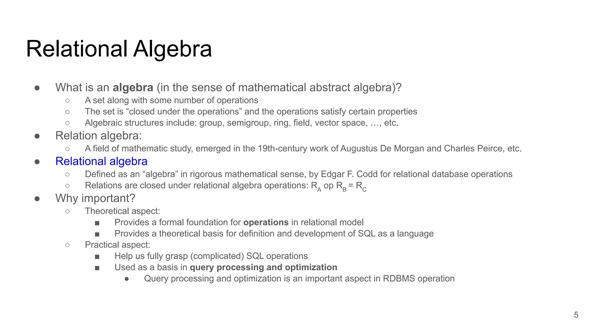 Relational Algebra
● What is an algebra (in the sense of mathematical abstract algebra)?
○ A set along with some number of operations
○ The set is “closed under the operations” and the operations satisfy certain properties
○ Algebraic structures include: group, semigroup, ring, field, vector space, …, etc.
● Relation algebra:
○ A field of mathematic study, emerged in the 19th-century work of Augustus De Morgan and Charles Peirce, etc.
● Relational algebra
○ Defined as an “algebra” in rigorous mathematical sense, by Edgar F. Codd for relational database operations
○ Relations are closed under relational algebra operations: RA
op RB
= RC
● Why important?
○ Theoretical aspect:
■ Provides a formal foundation for operations in relational model
■ Provides a theoretical basis for definition and development of SQL as a language
○ Practical aspect:
■ Help us fully grasp (complicated) SQL operations
■ Used as a basis in query processing and optimization
● Query processing and optimization is an important aspect in RDBMS operation
5
 