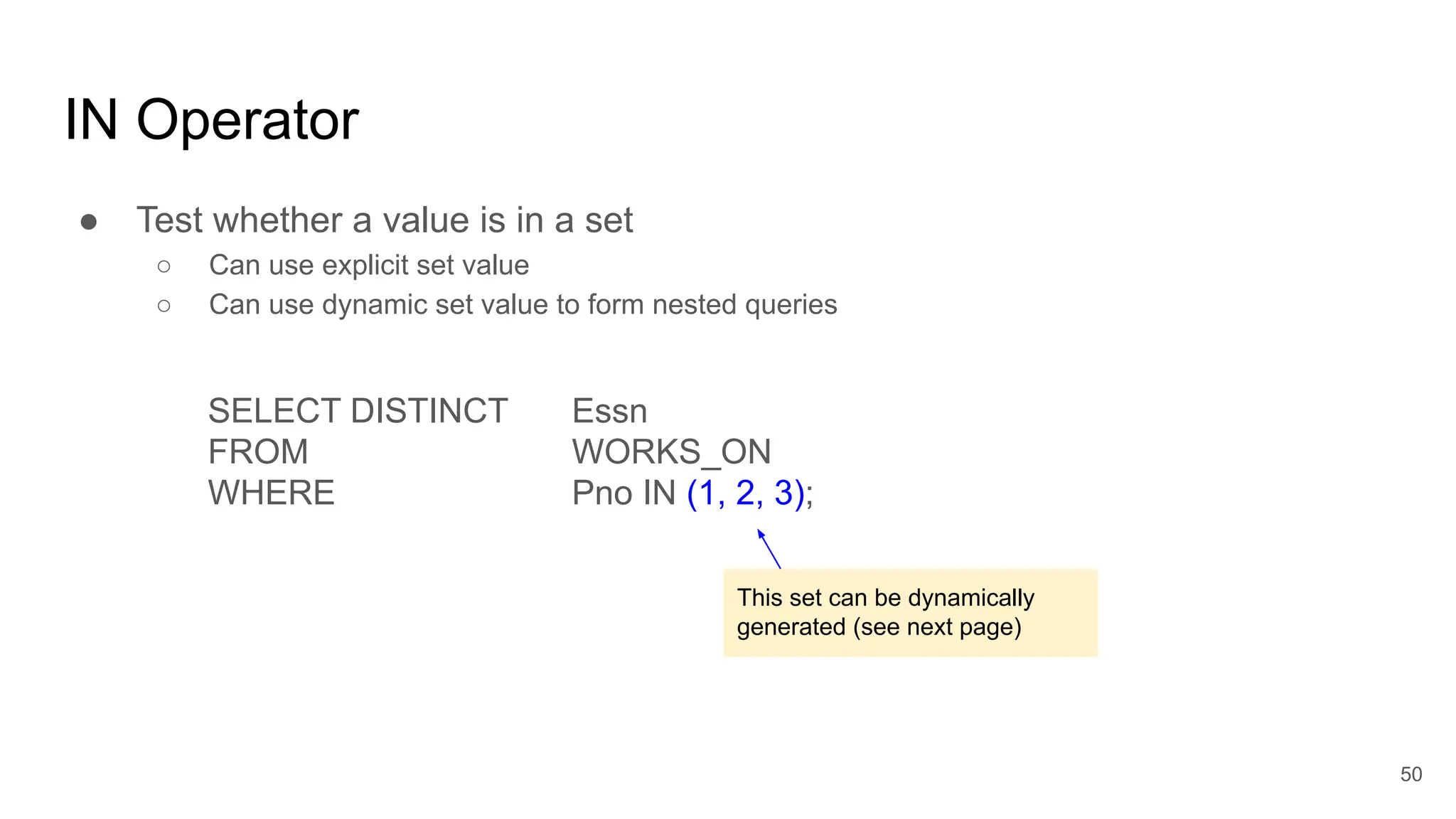 IN Operator
● Test whether a value is in a set
○ Can use explicit set value
○ Can use dynamic set value to form nested queries
SELECT DISTINCT Essn
FROM WORKS_ON
WHERE Pno IN (1, 2, 3);
50
This set can be dynamically
generated (see next page)
 