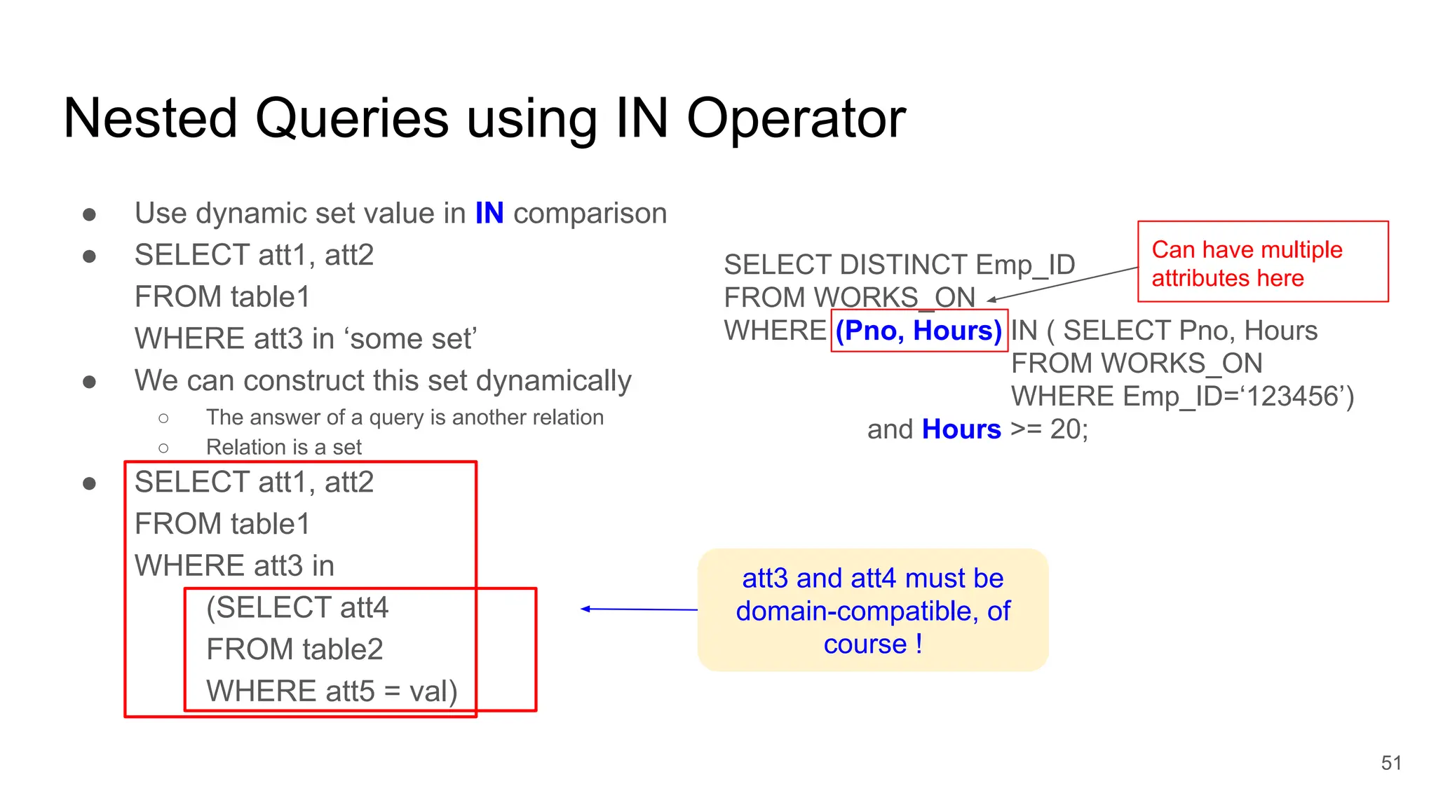 Nested Queries using IN Operator
● Use dynamic set value in IN comparison
● SELECT att1, att2
FROM table1
WHERE att3 in ‘some set’
● We can construct this set dynamically
○ The answer of a query is another relation
○ Relation is a set
● SELECT att1, att2
FROM table1
WHERE att3 in
(SELECT att4
FROM table2
WHERE att5 = val)
51
att3 and att4 must be
domain-compatible, of
course !
SELECT DISTINCT Emp_ID
FROM WORKS_ON
WHERE (Pno, Hours) IN ( SELECT Pno, Hours
FROM WORKS_ON
WHERE Emp_ID=‘123456’)
and Hours >= 20;
Can have multiple
attributes here
 