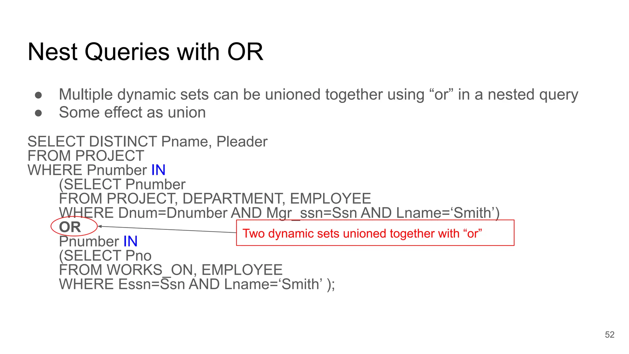 ● Multiple dynamic sets can be unioned together using “or” in a nested query
● Some effect as union
SELECT DISTINCT Pname, Pleader
FROM PROJECT
WHERE Pnumber IN
(SELECT Pnumber
FROM PROJECT, DEPARTMENT, EMPLOYEE
WHERE Dnum=Dnumber AND Mgr_ssn=Ssn AND Lname=‘Smith’)
OR
Pnumber IN
(SELECT Pno
FROM WORKS_ON, EMPLOYEE
WHERE Essn=Ssn AND Lname=‘Smith’ );
Nest Queries with OR
Two dynamic sets unioned together with “or”
52
 