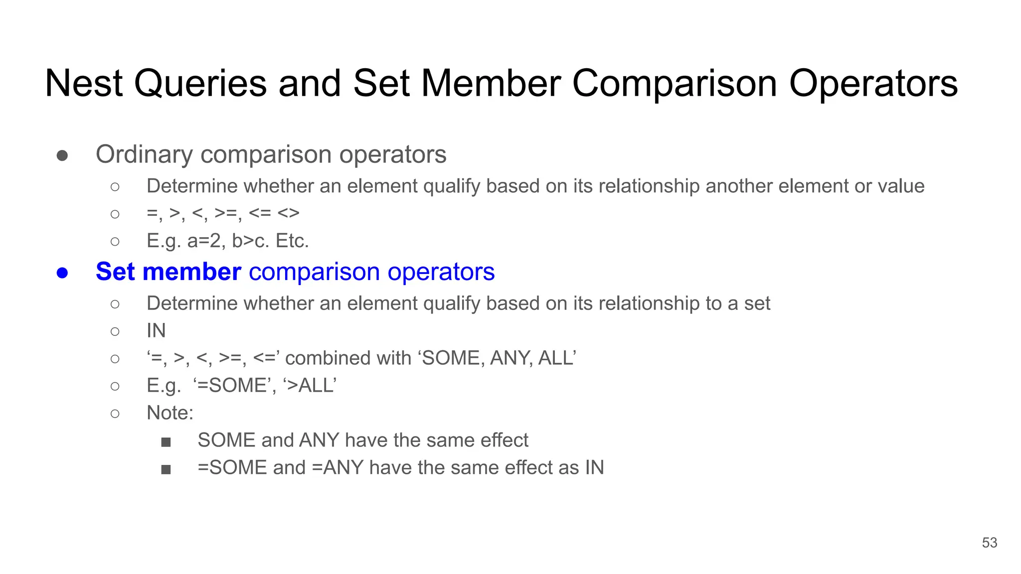 Nest Queries and Set Member Comparison Operators
● Ordinary comparison operators
○ Determine whether an element qualify based on its relationship another element or value
○ =, >, <, >=, <= <>
○ E.g. a=2, b>c. Etc.
● Set member comparison operators
○ Determine whether an element qualify based on its relationship to a set
○ IN
○ ‘=, >, <, >=, <=’ combined with ‘SOME, ANY, ALL’
○ E.g. ‘=SOME’, ‘>ALL’
○ Note:
■ SOME and ANY have the same effect
■ =SOME and =ANY have the same effect as IN
53
 