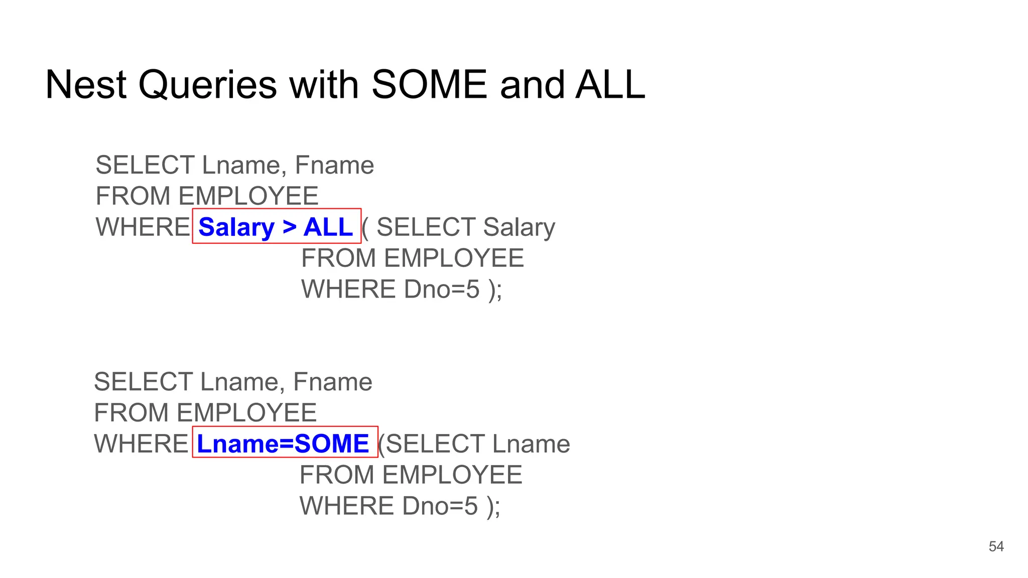 Nest Queries with SOME and ALL
SELECT Lname, Fname
FROM EMPLOYEE
WHERE Salary > ALL ( SELECT Salary
FROM EMPLOYEE
WHERE Dno=5 );
54
SELECT Lname, Fname
FROM EMPLOYEE
WHERE Lname=SOME (SELECT Lname
FROM EMPLOYEE
WHERE Dno=5 );
Lname IN
 