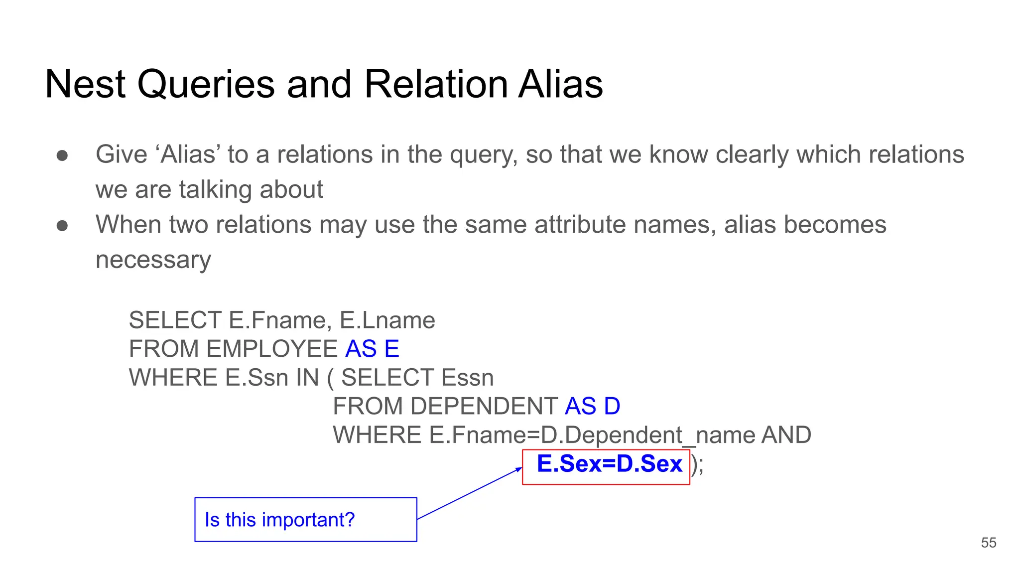 Nest Queries and Relation Alias
● Give ‘Alias’ to a relations in the query, so that we know clearly which relations
we are talking about
● When two relations may use the same attribute names, alias becomes
necessary
SELECT E.Fname, E.Lname
FROM EMPLOYEE AS E
WHERE E.Ssn IN ( SELECT Essn
FROM DEPENDENT AS D
WHERE E.Fname=D.Dependent_name AND
E.Sex=D.Sex );
Is this important?
55
 