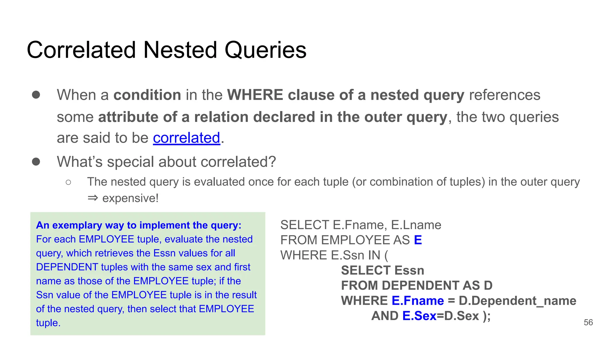 Correlated Nested Queries
● When a condition in the WHERE clause of a nested query references
some attribute of a relation declared in the outer query, the two queries
are said to be correlated.
● What’s special about correlated?
○ The nested query is evaluated once for each tuple (or combination of tuples) in the outer query
⇒ expensive!
SELECT E.Fname, E.Lname
FROM EMPLOYEE AS E
WHERE E.Ssn IN (
SELECT Essn
FROM DEPENDENT AS D
WHERE E.Fname = D.Dependent_name
AND E.Sex=D.Sex );
An exemplary way to implement the query:
For each EMPLOYEE tuple, evaluate the nested
query, which retrieves the Essn values for all
DEPENDENT tuples with the same sex and first
name as those of the EMPLOYEE tuple; if the
Ssn value of the EMPLOYEE tuple is in the result
of the nested query, then select that EMPLOYEE
tuple. 56
 