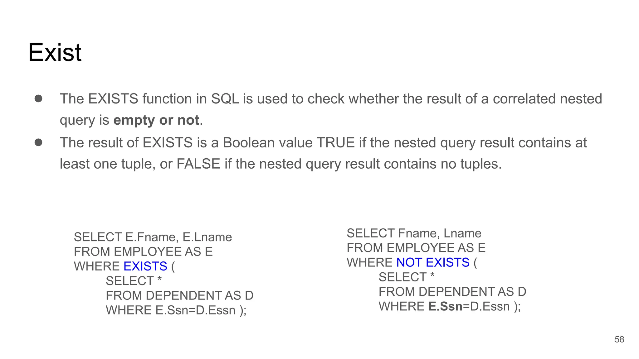 Exist
● The EXISTS function in SQL is used to check whether the result of a correlated nested
query is empty or not.
● The result of EXISTS is a Boolean value TRUE if the nested query result contains at
least one tuple, or FALSE if the nested query result contains no tuples.
SELECT E.Fname, E.Lname
FROM EMPLOYEE AS E
WHERE EXISTS (
SELECT *
FROM DEPENDENT AS D
WHERE E.Ssn=D.Essn );
SELECT Fname, Lname
FROM EMPLOYEE AS E
WHERE NOT EXISTS (
SELECT *
FROM DEPENDENT AS D
WHERE E.Ssn=D.Essn );
58
 