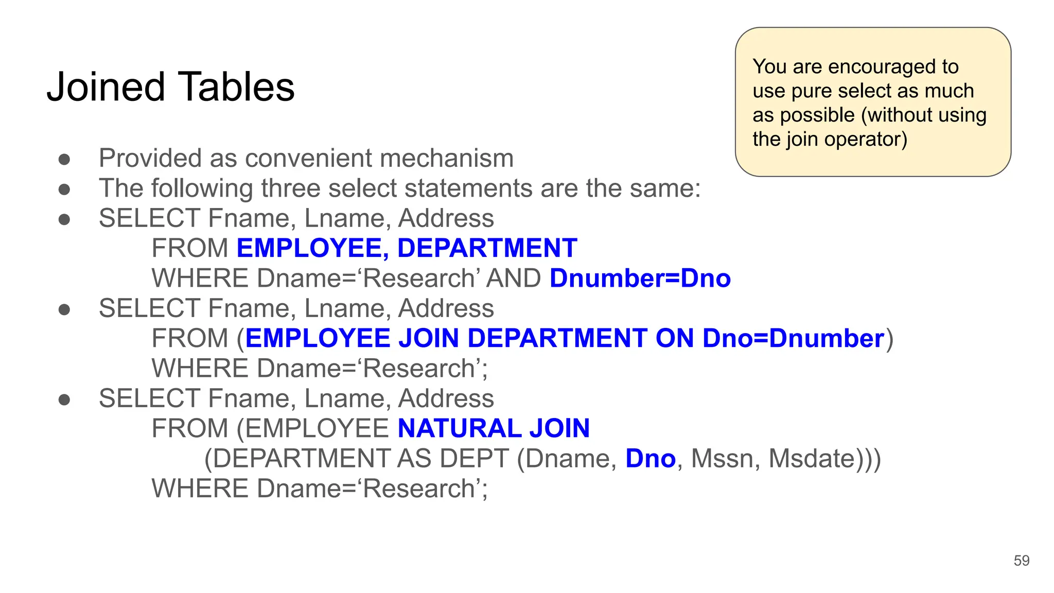 Joined Tables
● Provided as convenient mechanism
● The following three select statements are the same:
● SELECT Fname, Lname, Address
FROM EMPLOYEE, DEPARTMENT
WHERE Dname=‘Research’ AND Dnumber=Dno
● SELECT Fname, Lname, Address
FROM (EMPLOYEE JOIN DEPARTMENT ON Dno=Dnumber)
WHERE Dname=‘Research’;
● SELECT Fname, Lname, Address
FROM (EMPLOYEE NATURAL JOIN
(DEPARTMENT AS DEPT (Dname, Dno, Mssn, Msdate)))
WHERE Dname=‘Research’;
59
You are encouraged to
use pure select as much
as possible (without using
the join operator)
 