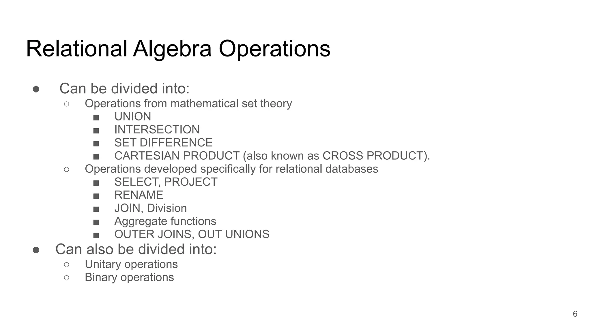 Relational Algebra Operations
● Can be divided into:
○ Operations from mathematical set theory
■ UNION
■ INTERSECTION
■ SET DIFFERENCE
■ CARTESIAN PRODUCT (also known as CROSS PRODUCT).
○ Operations developed specifically for relational databases
■ SELECT, PROJECT
■ RENAME
■ JOIN, Division
■ Aggregate functions
■ OUTER JOINS, OUT UNIONS
● Can also be divided into:
○ Unitary operations
○ Binary operations
6
 