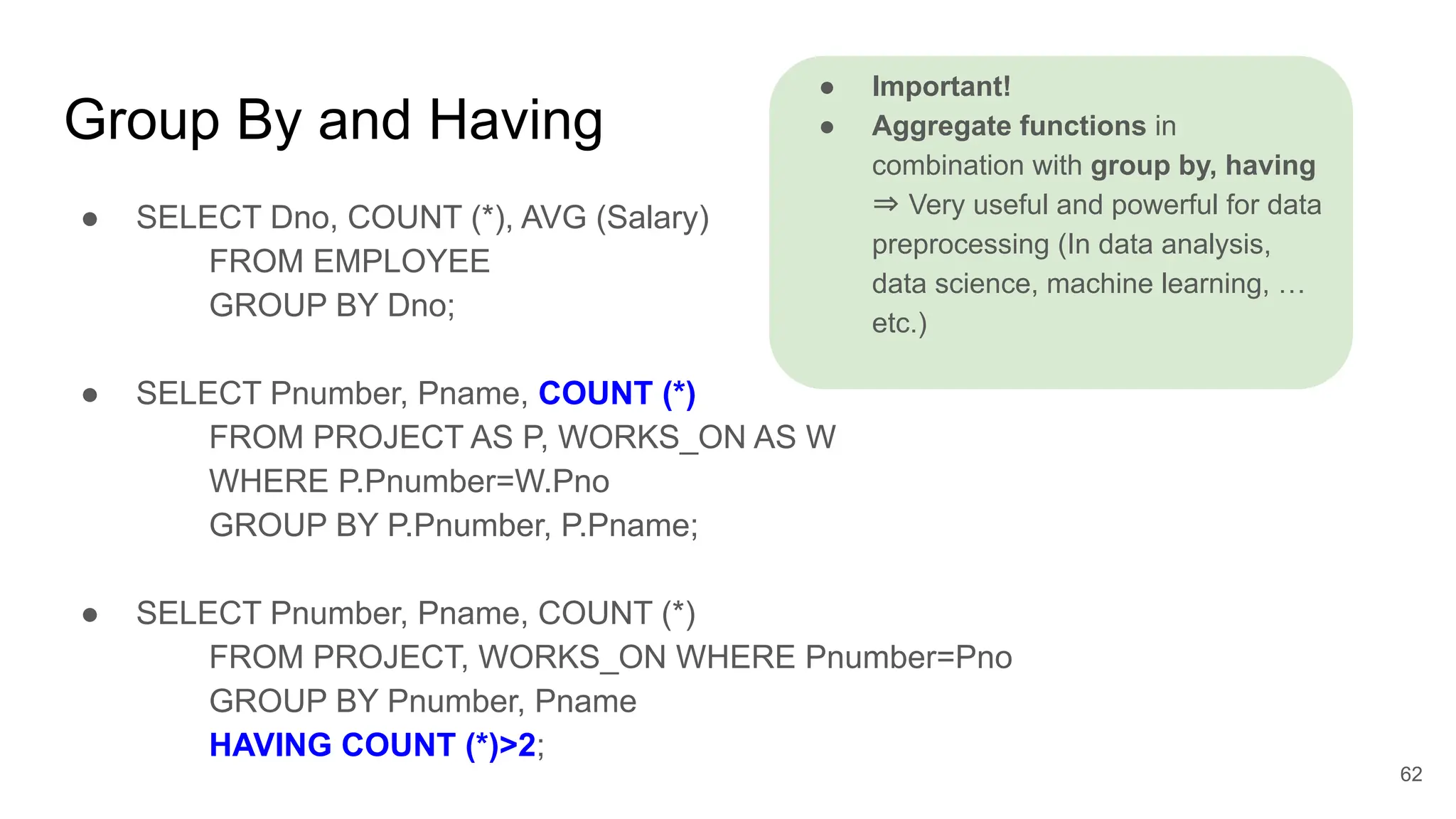 Group By and Having
● SELECT Dno, COUNT (*), AVG (Salary)
FROM EMPLOYEE
GROUP BY Dno;
● SELECT Pnumber, Pname, COUNT (*)
FROM PROJECT AS P, WORKS_ON AS W
WHERE P.Pnumber=W.Pno
GROUP BY P.Pnumber, P.Pname;
● SELECT Pnumber, Pname, COUNT (*)
FROM PROJECT, WORKS_ON WHERE Pnumber=Pno
GROUP BY Pnumber, Pname
HAVING COUNT (*)>2;
62
● Important!
● Aggregate functions in
combination with group by, having
⇒ Very useful and powerful for data
preprocessing (In data analysis,
data science, machine learning, …
etc.)
//outputs Pnumber x Pname’s count
 