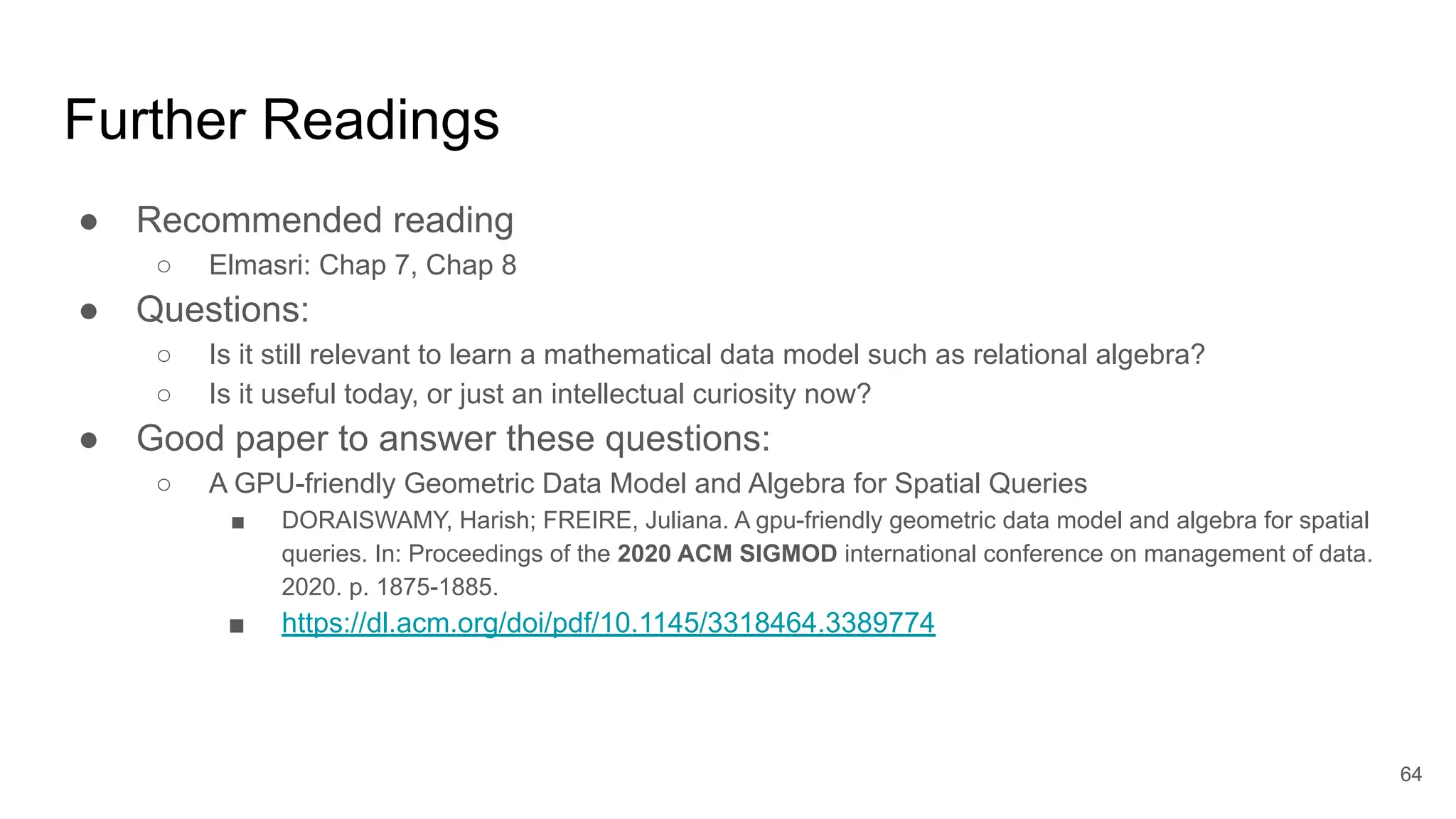Further Readings
● Recommended reading
○ Elmasri: Chap 7, Chap 8
● Questions:
○ Is it still relevant to learn a mathematical data model such as relational algebra?
○ Is it useful today, or just an intellectual curiosity now?
● Good paper to answer these questions:
○ A GPU-friendly Geometric Data Model and Algebra for Spatial Queries
■ DORAISWAMY, Harish; FREIRE, Juliana. A gpu-friendly geometric data model and algebra for spatial
queries. In: Proceedings of the 2020 ACM SIGMOD international conference on management of data.
2020. p. 1875-1885.
■ https://dl.acm.org/doi/pdf/10.1145/3318464.3389774
64
 