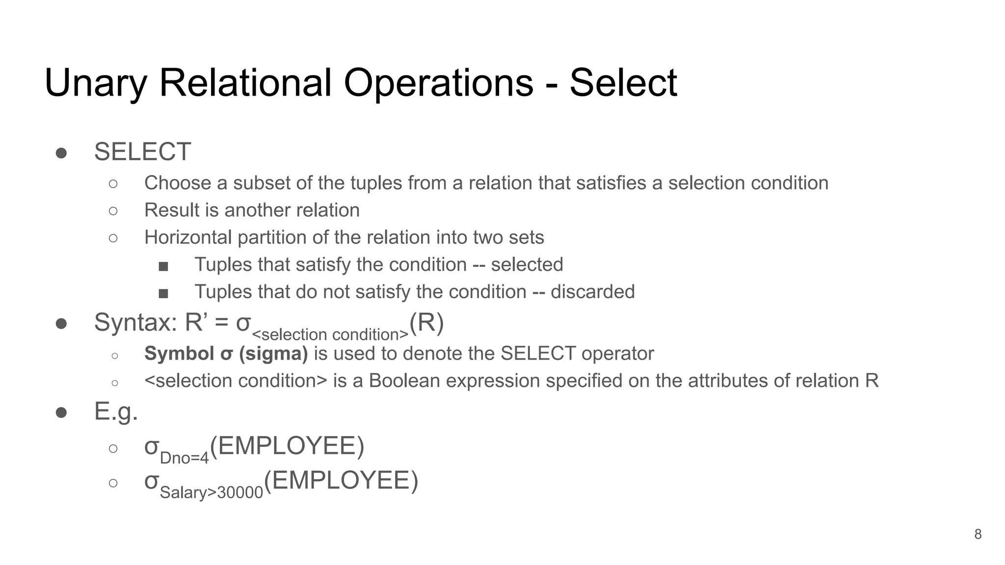 Unary Relational Operations - Select
● SELECT
○ Choose a subset of the tuples from a relation that satisfies a selection condition
○ Result is another relation
○ Horizontal partition of the relation into two sets
■ Tuples that satisfy the condition -- selected
■ Tuples that do not satisfy the condition -- discarded
● Syntax: R’ = σ<selection condition>
(R)
○ Symbol σ (sigma) is used to denote the SELECT operator
○ <selection condition> is a Boolean expression specified on the attributes of relation R
● E.g.
○ σDno=4
(EMPLOYEE)
○ σSalary>30000
(EMPLOYEE)
8
 