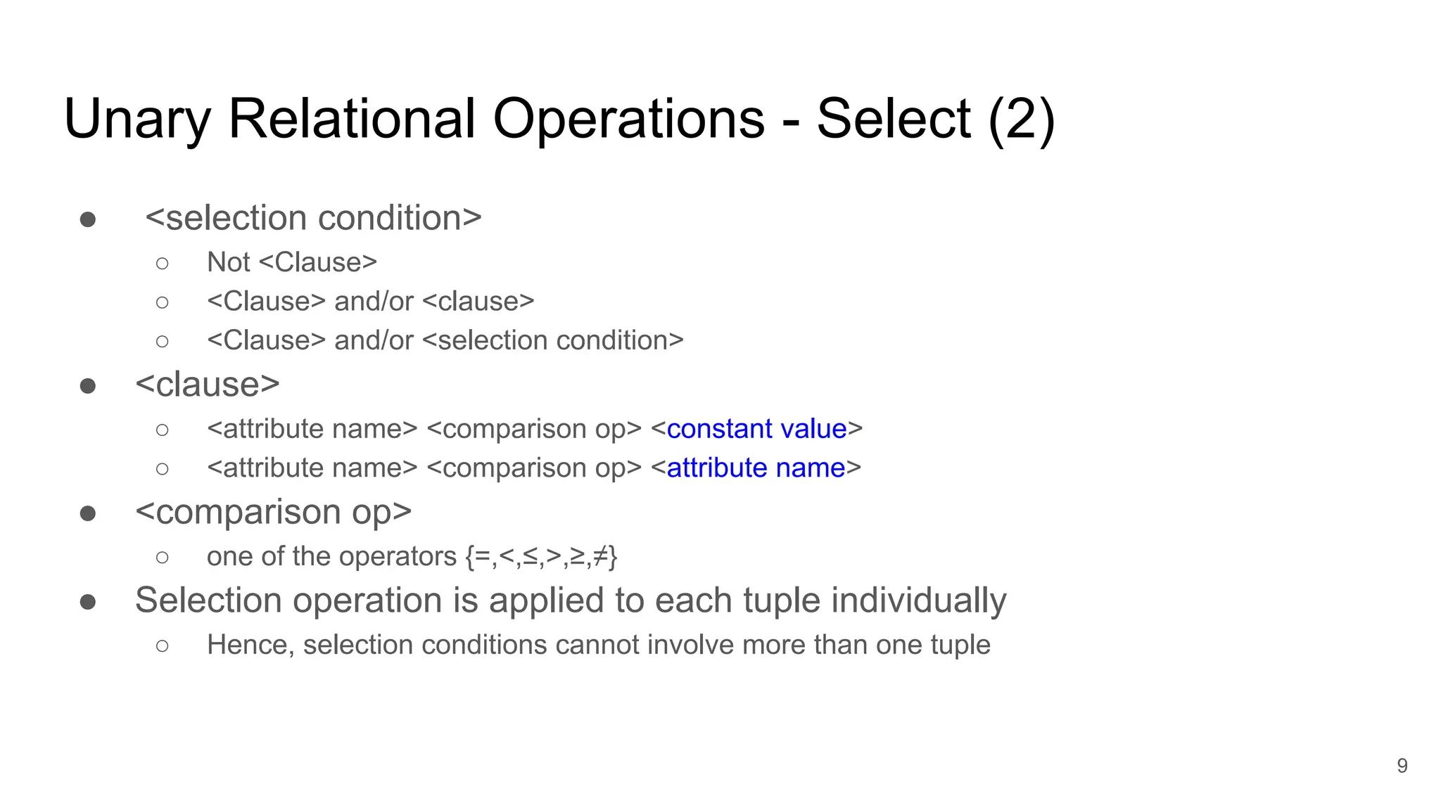 Unary Relational Operations - Select (2)
● <selection condition>
○ Not <Clause>
○ <Clause> and/or <clause>
○ <Clause> and/or <selection condition>
● <clause>
○ <attribute name> <comparison op> <constant value>
○ <attribute name> <comparison op> <attribute name>
● <comparison op>
○ one of the operators {=,<,≤,>,≥,≠}
● Selection operation is applied to each tuple individually
○ Hence, selection conditions cannot involve more than one tuple
9
 