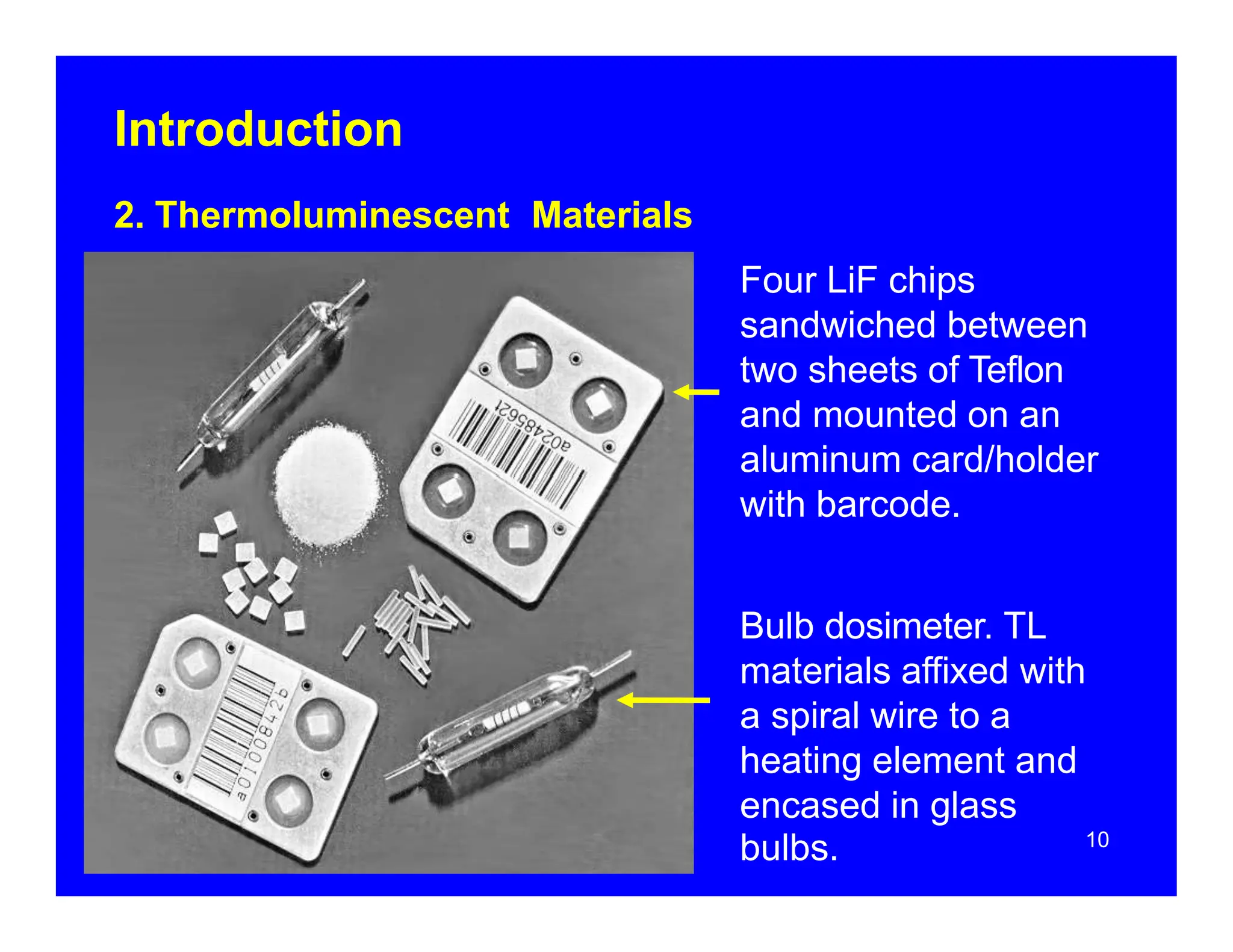 Introduction
10
2. Thermoluminescent Materials
Four LiF chips
sandwiched between
two sheets of Teflon
and mounted on an
aluminum card/holder
with barcode.
Bulb dosimeter. TL
materials affixed with
a spiral wire to a
heating element and
encased in glass
bulbs.
 