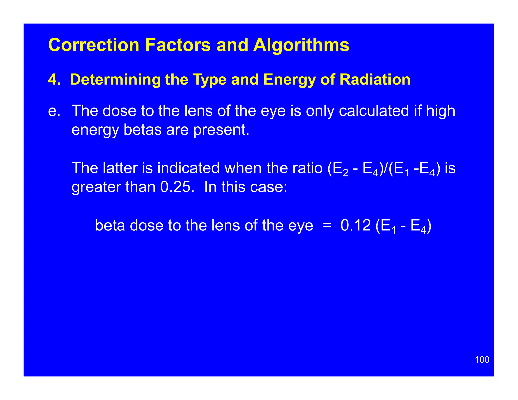 Correction Factors and Algorithms
4. Determining the Type and Energy of Radiation
e. The dose to the lens of the eye is only calculated if high
energy betas are present.
The latter is indicated when the ratio (E2 - E4)/(E1 -E4) is
greater than 0.25. In this case:
beta dose to the lens of the eye = 0.12 (E1 - E4)
100
 