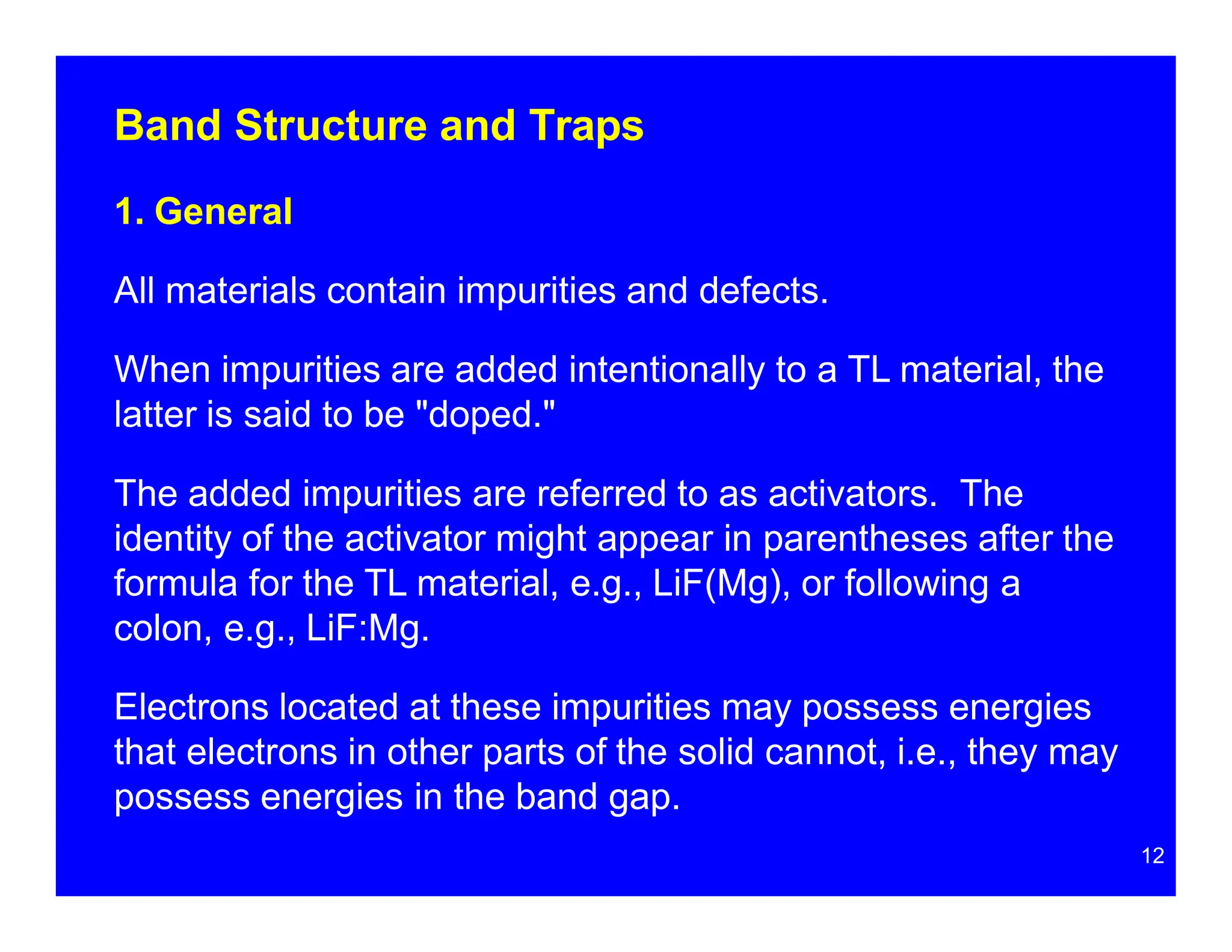 Band Structure and Traps
1. General
All materials contain impurities and defects.
When impurities are added intentionally to a TL material, the
latter is said to be "doped."
The added impurities are referred to as activators. The
identity of the activator might appear in parentheses after the
formula for the TL material, e.g., LiF(Mg), or following a
colon, e.g., LiF:Mg.
Electrons located at these impurities may possess energies
that electrons in other parts of the solid cannot, i.e., they may
possess energies in the band gap.
12
 