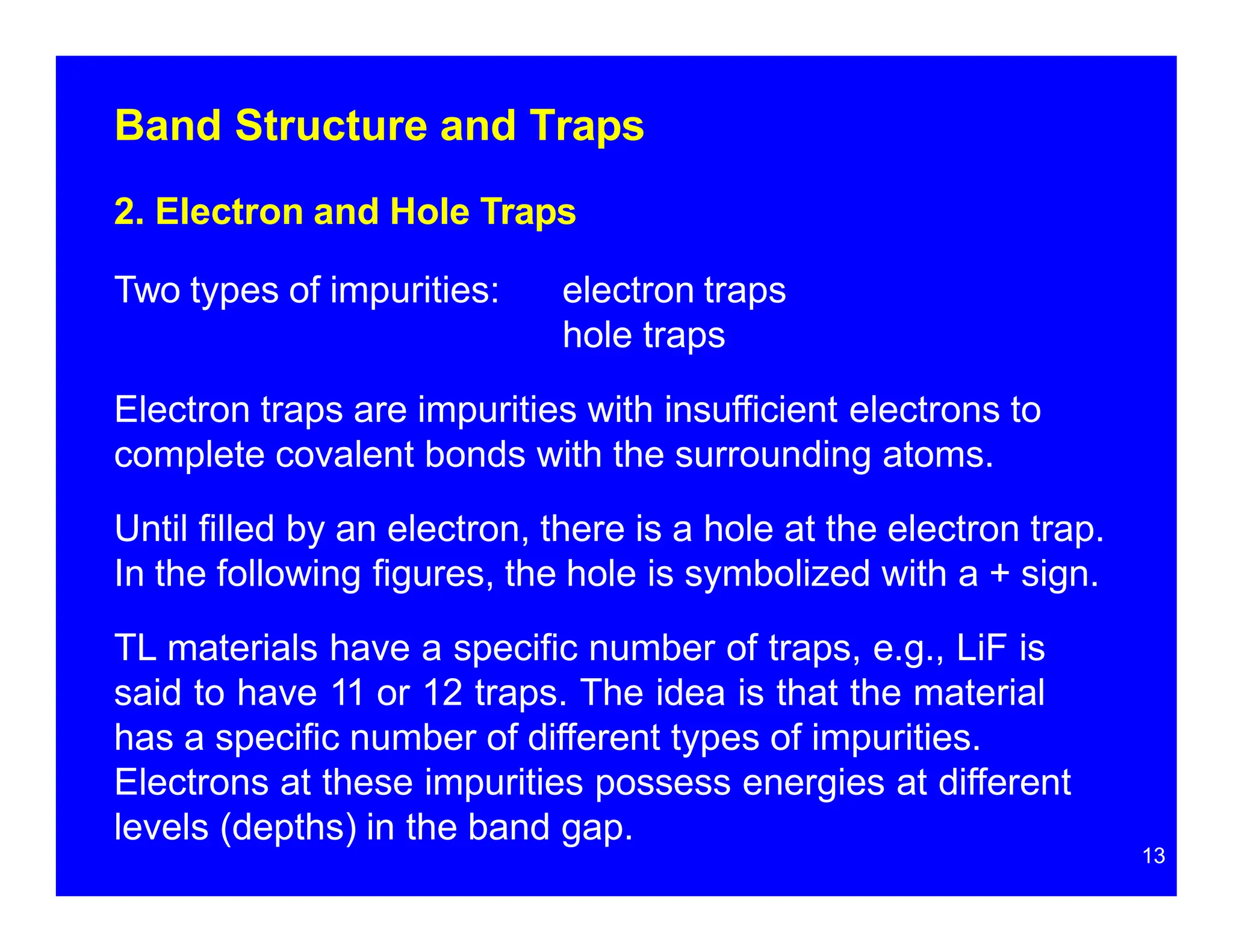 Band Structure and Traps
2. Electron and Hole Traps
Two types of impurities: electron traps
hole traps
Electron traps are impurities with insufficient electrons to
complete covalent bonds with the surrounding atoms.
Until filled by an electron, there is a hole at the electron trap.
In the following figures, the hole is symbolized with a + sign.
TL materials have a specific number of traps, e.g., LiF is
said to have 11 or 12 traps. The idea is that the material
has a specific number of different types of impurities.
Electrons at these impurities possess energies at different
levels (depths) in the band gap.
13
 