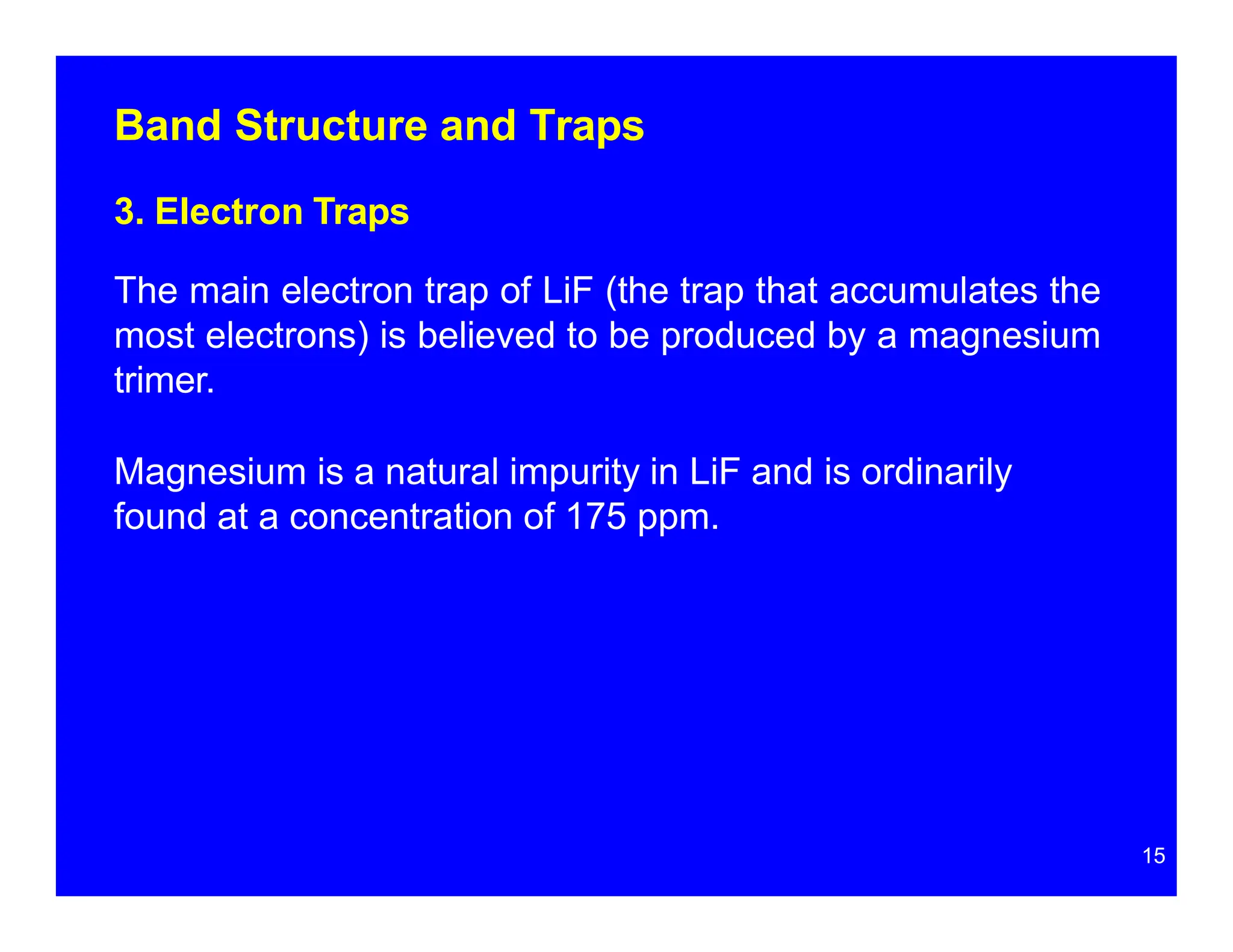 Band Structure and Traps
3. Electron Traps
The main electron trap of LiF (the trap that accumulates the
most electrons) is believed to be produced by a magnesium
trimer.
Magnesium is a natural impurity in LiF and is ordinarily
found at a concentration of 175 ppm.
15
 