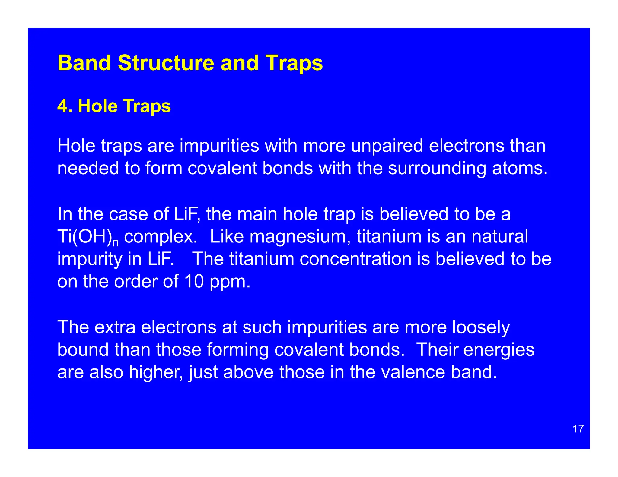 Band Structure and Traps
4. Hole Traps
Hole traps are impurities with more unpaired electrons than
needed to form covalent bonds with the surrounding atoms.
In the case of LiF, the main hole trap is believed to be a
Ti(OH)n complex. Like magnesium, titanium is an natural
impurity in LiF. The titanium concentration is believed to be
on the order of 10 ppm.
The extra electrons at such impurities are more loosely
bound than those forming covalent bonds. Their energies
are also higher, just above those in the valence band.
17
 